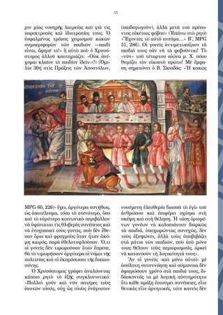 55
ριν μίας νοσηρῆς λατρείας καὶ γιὰ τὶς
παρεκτροπὲς καὶ ἰδιοτροπίες τους. Ὁ
ἐσφαλμένος τρόπος χειρισμοῦ κακῶν
συμπεριφορῶν τῶν παιδιῶν -«παιδὶ
εἶναι, ἄφησέ το!» ἢ αὐτὸ ποὺ ὁ Χρυσό-
στομος ἀλλοῦ καυτηριάζει: «Οὐκ ἀνέ-
χομαι κλαῖον τὸ παιδίον ἰδεῖν»(!) (Ὁμι-
λία 30ή στὶς Πράξεις τῶν Ἀποστόλων,
ΜPG 60, 226)- ἔχει, ἀργότερα συνήθως,
ὡς ἀποτέλεσμα, τόσο τὸ στενότερο, ὅσο
καὶ τὸ εὐρύτερο κοινωνικὸ περιβάλλον
νὰ ὑφίσταται τὶς θλιβερὲς συνέπειες καὶ
νὰ ἐνοχοποιεῖ τοὺς γονεῖς, ποὺ δὲν ἔθε-
σαν ὅρια καὶ φραγμοὺς ὅταν ἦταν ἀκό-
μη καιρός, παρὰ ἐθελοτυφλοῦσαν. Ό,τι
οἱ γονεῖς δὲν τιμωροῦσαν ὅταν ἔπρεπε,
θὰ τὸ τιμωρήσουν ἀργότερα οἱ νόμοι τῆς
πολιτείας καὶ οἱ ἐκπρόσωποι τῆς δικαιο-
σύνης.
Ὁ Χρυσόστομος γράφει ἀναλύοντας
κάποιο ρητὸ τὸ ἑξῆς συγκλονιστικό:
«Πολλοὶ γοῦν καὶ νῦν πατέρες τοὺς
ἑαυτῶν υἱούς, οὐχ ὡς υἱοὺς ἐνάγουσιν
(παιδαγωγοῦν), ἀλλὰ μετὰ τοῦ πρέπο-
ντος οἰκέταις φόβου» (Ἐπάνω στὸ ρητὸ
«Ἔχοντες τὸ αὐτὸ πνεῦμα…» Β΄, ΜPG
51, 286). Οἱ γονεῖς ἀντιμετωπίζουν τὰ
παιδιά τους σὰν νὰ τὰ φοβοῦνται! Τὸ
«νῦν» τοῦ τέταρτου αἰώνα μ. Χ. πόσο
θυμίζει τὸν εἰκοστὸ πρῶτο! Μὲ ἔμφα-
ση σημειώνει ὁ Β. Σκιαδάς: «Ἡ κακῶς
νοούμενη ἐλευθερία διασπᾶ τὸ ἐγὼ τοῦ
ἀνθρώπου καὶ ἐπιφέρει σχίσμα στὴ
σκέψη καὶ στὴ θέληση. Ἡ τάση ὁρισμέ-
νων γονέων νὰ καλοπιάνουν διαρκῶς
τὰ παιδιά, ὑποχωρώντας συνεχῶς, δὲν
τοὺς ἐξυψώνει, ἀλλὰ τοὺς ὑποβιβάζει
στὰ μάτια τῶν παιδιῶν, ποὺ ἀπὸ μόνα
τους θέλουν τοὺς περιορισμούς, ἀρκεῖ
νὰ κατανοοῦν τὴ λογικότητά τους».
Ἂν οἱ γονεῖς -καὶ μόνο αὐτοὶ- μὲ
ἀπόλυτη συνεννόηση καὶ σύμπνοια δὲν
ἀφιερώσουν χρόνο στὰ παιδιά τους, δι-
δάσκοντάς τα μὲ λογικὴ αὐστηρότητα
ὅτι κάθε πράξη ἐπισύρει συνέπειες, εἴτε
θετικὲς εἴτε ἀρνητικές, τότε κανεὶς δὲν
 