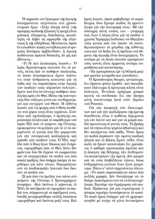 57
Ἡ σημασία τοῦ ἔγκαιρου τῆς ἀγωγῆς
ἐπισημαίνεται συχνότατα στὸ χρυσο-
στομικὸ ἔργο. «Στὴν ἐποχὴ αὐτὴ (τῆς
πρώιμης παιδικῆς ἡλικίας) ἡ ψυχὴ εἶναι
μαλακή, εὔκαμπτη, διάπλαστη, κατάλ-
ληλη νὰ λάβει τὴ σφραγίδα τῆς εὐγέ-
νειας ἢ τῆς εἰδέχθειας. Μετέπειτα, ἀφοῦ
ἐντυπωθοῦν κακὲς συνήθειες καὶ οἱ ψυ-
χικὲς δυνάμεις ἀμβλυνθοῦν, ἡ ἀγωγὴ
καθίσταται ἀρκετὰ δύσκολη, ἂν μὴ καὶ
ἀδύνατη».
«Τί δὲ καὶ ἀπολογήσῃ λοιπόν;». Ὁ
ἱερὸς Χρυσόστομος πιστεύει ὅτι οἱ γο-
νεῖς, ἐκτὸς ἀπὸ τὸ καθῆκον ἀπολογίας,
τὸ ὁποῖο ἀναπόφευκτα ἔχουν ἀπένα-
ντι στὴν ἀνθρώπινη κοινωνία γιὰ τὰ
λάθη καὶ τὶς παραλείψεις στὴν ἀγωγὴ
τῶν παιδιῶν τους- αὐριανῶν πολιτῶν-,
ἔχουν καὶ ἕνα ἀντίστοιχο καθῆκον ἀπο-
λογίας πρὸς τὸν Θεό. Μέσῳ τῆς τεκνογο-
νίας δύο σύζυγοι γίνονται συνδημιουρ-
γοὶ καὶ συνεργοὶ τοῦ Θεοῦ. Ἡ εὐθύνη
λοιπὸν γιὰ τὶς ψυχὲς ποὺ ὁ Θεὸς ἀναθέ-
τει στὰ χέρια τους εἶναι τεράστια. Στὸν
λόγο ποὺ σχολιάζουμε, ὁ ὁμιλητὴς πα-
ρουσιάζει ἀναλυτικὰ τὸ παράδειγμα τοῦ
ἱερέα Ἠλὶ ἀπὸ τὸ κείμενο τῆς Γένεσης,
προκειμένου νὰ μιλήσει γιὰ τὸ τί νὰ πε-
ριμένουν οἱ γονεῖς ποὺ δὲν μεριμνοῦν
γιὰ τὴν πνευματικὴ καλλιέργεια καὶ
πρόοδο τῶν παιδιῶν τους. Ὁ Ἠλί, παρ'
ὅλο ποὺ ὁ ἴδιος ἦταν δίκαιος καὶ ἐνάρε-
τος, τιμωρήθηκε ἀπὸ τὸ Θεό, διότι δὲν
φρόντισε ὅσο θὰ ἔπρεπε νὰ σωφρονίσει
καὶ νὰ συγκρατήσει τὰ παιδιά του ἀπὸ
κακὲς πράξεις, ὅσο ὑπῆρχε ἀκόμη τὸ πε-
ριθώριο γιὰ κάτι τέτοιο. Περιοριζόταν
στὸ νὰ ἀποδοκιμάζει λεκτικὰ ὅσα ἔκα-
ναν τὰ παιδιά του.
Σὲ μία ἀπὸ τὶς ὁμιλίες του πάνω στὸ
κείμενο τῆς Γένεσης ὁ Χρυσορρήμων
ἀναφέρει: «Καὶ ἐκεῖνος ὁ γέροντας (ὁ
Ἠλί), ἂν καὶ ὄφειλε νὰ τιμωρήσει τὰ παι-
διά του, σύμφωνα μὲ τὰ σφάλματά τους,
ἐπειδὴ μεταχειρίσθηκε πολλὴ ἐπιείκεια
τιμωρήθηκε καὶ ἐκεῖνος μαζί τους. Καὶ
ἐμεῖς λοιπόν, ἀφοῦ φοβηθοῦμε τὸ παρά-
δειγμα, ὅσοι ἔχουμε παιδιά, ἂς φροντί-
ζουμε γιὰ τὴν ἀνατροφή τους». Μὲ τὴν
αὐστηρὴ αὐτὴ στάση του - γνώριμη
πιά, ὅταν ὁ λόγος εἶναι γιὰ τὰ παιδιὰ- ὁ
χρυσὸς Ἱεράρχης ἐπιδιώκει νὰ ὁδηγήσει
τοὺς γονεῖς ποὺ τὸν ἀκοῦν νὰ συνει-
δητοποιήσουν τὸ μέγεθος τῆς εὐθύνης
τους καὶ νὰ δείξει ὅτι ἡ ἀμέλεια στὰ θέ-
ματα τῆς ἀγωγῆς εἶναι ἀσυγχώρητη. Τὸ
πνεῦμα μὲ τὸ ὁποῖο ὡστόσο προσφωνεῖ
τοὺς γονεῖς εἶναι ἐμφανῶς πνεῦμα συ-
μπάθειας καὶ κατανόησης.
«Ἐκ προαιρέσεως (μὲ τὴ θέλησή μας)
καὶ φαῦλοι γινόμεθα καὶ σπουδαῖοι».
Ὁ Χρυσόστομος θεωρεῖ, γενικότερα,
ὅτι εἴμαστε φύσει ἀγαθοὶ καὶ ὁποιοδή-
ποτε ἐλάττωμα ἢ ἀρνητικὴ κλίση εἶναι
ἐπίκτητα. Ἐντελῶς πρόχειρα μπορεῖ
κανεὶς νὰ συνδυάσει ὅτι τὴν ἄποψη
αὐτὴ συναντοῦμε ξανὰ στὸν Αἰμίλιο
τοῦ Ρουσσώ.
Γιὰ τὴν ἀποφυγὴ τῶν ἐλαττωμά-
των καὶ γιὰ τὴν καλλιέργεια τῆς ἀρετῆς
ὑπεύθυνος εἶναι ὁ καθένας ξεχωριστὰ
γιὰ τὸν ἑαυτό του καὶ γιὰ τὰ μικρὰ παι-
διὰ πρωτίστως οἱ γονεῖς τους. Τὰ βρέφη
καὶ τὰ νήπια εἶναι γεμάτα ἀθωότητα καὶ
δὲν κατέχονται ἀπὸ πάθη. Ὅταν ὅμως
τὰ παιδιὰ περάσουν τὴν πρώτη παιδικὴ
ἡλικία καὶ οἱ βάσεις ἔχουν τεθεῖ, εἶναι
καλὸ νὰ ἔχουν κατανοήσει ὅτι χρειάζε-
ται ὁ καθαρὰ προσωπικὸς ἀγώνας καὶ
ἡ ἄσκηση τῆς θέλησης, ἐὰν ἐπιθυμοῦν
νὰ κατακτήσουν τὴν ἀρετή. Δὲν μπορεῖ
πιὰ νὰ τοὺς ἐπιβάλλεται τίποτε, ὅπως
ἐνδεχομένως γινόταν ὅταν ἦταν μικρό-
τερα. Πάνω σ' αὐτὸ σημειώνεται εὔστο-
χα: «Τὸ κακὸ παρουσιάζεται κάτω ἀπὸ
πολλὲς μορφές. Δὲν διστάζουμε νὰ τὸ
δοῦμε: ἀσκούμαστε στὸ νὰ τὸ ἀναγνωρί-
ζουμε. Ζητοῦμε τὴν ἐγρήγορση τοῦ παι-
διοῦ. Πρόκειται γιὰ μία στρατηγική: ὁ
κόσμος περιέχει ἀναπόφευκτα τὸ κακό.
Τὸ κακὸ ὅμως ὑπάρχει γιὰ νὰ χρησιμο-
ποιηθεῖ μὲ στόχο νὰ γίνει ἀντικείμενο
 