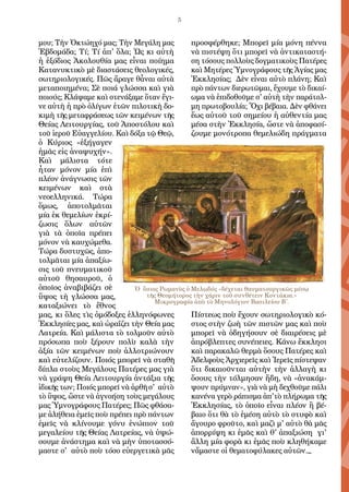 5
μου; Τὴν Ὀκτώηχό μας; Τὴν Μεγάλη μας
Ἑβδομάδα; Τί; Τί ἀπ' ὅλα; Ὡς κι αὐτὴ
ἡ ἐξόδιος Ἀκολουθία μας εἶναι ποίημα
Κατανυκτικὸ μὲ διαστάσεις θεολογικές,
σωτηριολογικές. Πῶς ἄραγε θἆναι αὐτὰ
μεταποιημένα; Σὲ ποιά γλώσσα καὶ γιὰ
ποιούς; Κλάψαμε καὶ στενάξαμε ὅταν ἔγι-
νε αὐτὴ ἡ πρὸ ὀλίγων ἐτῶν πιλοτικὴ δο-
κιμὴ τῆς μεταφράσεως τῶν κειμένων τῆς
Θείας Λειτουργίας, τοῦ Ἀποστόλου καὶ
τοῦ ἱεροῦ Εὐαγγελίου. Καὶ δόξα τῷ Θεῷ,
ὁ Κύριος «ἐξήγαγεν
ἡμᾶς εἰς ἀναψυχήν».
Καὶ μάλιστα τότε
ἦταν μόνον μία ἐπὶ
πλέον ἀνάγνωσις τῶν
κειμένων καὶ στὰ
νεοελληνικά. Τώρα
ὅμως, ἀποτολμᾶται
μία ἐκ θεμελίων ἐκρί-
ζωσις ὅλων αὐτῶν
γιὰ τὰ ὁποῖα πρέπει
μόνον νὰ καυχώμεθα.
Τώρα δυστυχῶς, ἀπο-
τολμᾶται μία ἀπαξίω-
σις τοῦ πνευματικοῦ
αὐτοῦ θησαυροῦ, ὁ
ὁποῖος ἀναβιβάζει σὲ
ὕψος τὴ γλώσσα μας,
καταξιώνει τὸ ἔθνος
μας, κι ὅλες τὶς ὁμόδοξες ἑλληνόφωνες
Ἐκκλησίες μας, καὶ ὡραΐζει τὴν Θεία μας
Λατρεία. Καὶ μάλιστα τὸ τολμοῦν αὐτὸ
πρόσωπα ποὺ ξέρουν πολὺ καλὰ τὴν
ἀξία τῶν κειμένων ποὺ ἀλλοτριώνουν
καὶ εὐτελίζουν. Ποιός μπορεῖ νὰ σταθῆ
δίπλα στοὺς Μεγάλους Πατέρες μας γιὰ
νὰ γράψη Θεία Λειτουργία ἀντάξια τῆς
ἰδικῆς των; Ποιός μπορεῖ νὰ ἀρθῆ σ' αὐτὸ
τὸ ὕψος, ὥστε νὰ ἀγνοήση τοὺς μεγάλους
μας Ὑμνογράφους Πατέρες; Πῶς φθάσα-
με ἀλήθεια ἐμεῖς ποὺ πρέπει πρὸ πάντων
ἐμεῖς νὰ κλίνουμε γόνυ ἐνώπιον τοῦ
μεγαλείου τῆς Θείας Λατρείας, νὰ ὑψώ-
σουμε ἀνάστημα καὶ νὰ μὴν ὑποτασσό-
μαστε σ' αὐτὸ ποὺ τόσο εὐεργετικὰ μᾶς
προσφέρθηκε; Μπορεῖ μία μόνη πέννα
νὰ πιστέψη ὅτι μπορεῖ νὰ ἀντικαταστή-
ση τόσους πολλοὺς δογματικοὺς Πατέρες
καὶ Μητέρες Ὑμνογράφους τῆς Ἁγίας μας
Ἐκκλησίας; Δὲν εἶναι αὐτὸ πλάνη; Καὶ
πρὸ πάντων διερωτῶμαι, ἔχουμε τὸ δικαί-
ωμα νὰ ἐπιδοθοῦμε σ' αὐτὴ τὴν παράτολ-
μη πρωτοβουλία; Ὄχι βέβαια. Δὲν φθάνει
ἕως αὐτοῦ τοῦ σημείου ἡ αὐθεντία μας
μέσα στὴν Ἐκκλησία, ὥστε νὰ ἀποφασί-
ζουμε μονότροπα θεμελιώδη πράγματα
Πίστεως ποὺ ἔχουν σωτηριολογικὸ κό-
στος στὴν ζωὴ τῶν πιστῶν μας καὶ ποὺ
μπορεῖ νὰ ὁδηγήσουν σὲ διαιρέσεις μὲ
ἀπρόβλεπτες συνέπειες. Κάνω ἔκκλησι
καὶ παρακαλῶ θερμὰ ὅσους Πατέρες καὶ
Ἀδελφοὺς Ἀρχιερεῖς καὶ Ἱερεῖς πίστεψαν
ὅτι δικαιοῦνται αὐτὴν τὴν ἀλλαγὴ κι
ὅσους τὴν τόλμησαν ἤδη, νὰ «ἀνακάμ-
ψουν πρύμναν», γιὰ νὰ μὴ δεχθοῦμε πάλι
κανένα γερὸ ράπισμα ἀπ'τὸ πλήρωμα τῆς
Ἐκκλησίας, τὸ ὁποῖο εἶναι πλέον ἢ βέ-
βαιο ὅτι θὰ τὸ ἐμέση αὐτὸ τὸ στυφὸ καὶ
ἄγουρο φροῦτο, καὶ μαζὶ μ' αὐτὸ θὰ μᾶς
ἀπορρίψη κι ἐμᾶς καὶ θ' ἀπαξιώση γι'
ἄλλη μία φορὰ κι ἐμᾶς ποὺ κληθήκαμε
νἄμαστε οἱ θεματοφύλακες αὐτῶν._
Ὁ ὅσιος Ρωμανὸς ὁ Μελωδός «δέχεται θαυματουργικῶς μέσῳ
τῆς Θεομήτορος τὴν χάριν τοῦ συνθέτειν Κοντάκια.»
Μικρογραφία ἀπὸ τὸ Μηνολόγιον Βασιλείου Β΄.
 