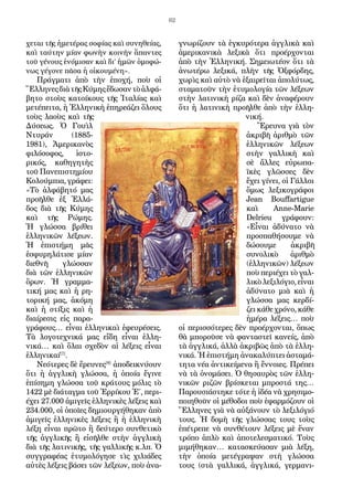 62
χεται τῆς ἡμετέρας σοφίας καὶ συνηθείας,
καὶ ταύτην μίαν φωνὴν κοινὴν ἅπαντες
τοῦ γένους ἐνόμισαν καὶ δι’ ἡμῶν ὁμοφώ-
νως γέγονε πᾶσα ἡ οἰκουμένη».
Πράγματι ἀπὸ τὴν ἐποχή, ποὺ οἱ
ἝλληνεςδιὰτῆςΚύμηςἔδωσαντὸἀλφά-
βητο στοὺς κατοίκους τῆς Ἰταλίας καὶ
μετέπειτα, ἡ Ἑλληνικὴ ἐπηρεάζει ὅλους
τοὺς λαοὺς καὶ τῆς
Δύσεως. Ὁ Γουὶλ
Ντυράν (1885-
1981), Ἀμερικανὸς
φιλόσοφος, ἱστο-
ρικός, καθηγητὴς
τοῦ Πανεπιστημίου
Κολούμπια, γράφει:
«Τὸ ἀλφάβητό μας
προῆλθε ἐξ Ἑλλά-
δος διὰ τῆς Κύμης
καὶ τῆς Ρώμης.
Ἡ γλώσσα βρίθει
ἑλληνικῶν λέξεων.
Ἡ ἐπιστήμη μᾶς
ἐσφυρηλάτισε μίαν
διεθνῆ γλώσσαν
διὰ τῶν ἑλληνικῶν
ὅρων. Ἡ γραμμα-
τική μας καὶ ἡ ρη-
τορική μας, ἀκόμη
καὶ ἡ στίξις καὶ ἡ
διαίρεσις εἰς παρα-
γράφους… εἶναι ἑλληνικαὶ ἐφευρέσεις.
Τὰ λογοτεχνικά μας εἴδη εἶναι ἑλλη-
νικά… καὶ ὅλαι σχεδὸν αἱ λέξεις εἶναι
ἑλληνικαί[7]
.
Νεότερες δὲ ἔρευνες[8]
ἀποδεικνύουν
ὅτι ἡ ἀγγλικὴ γλώσσα, ἡ ὁποία ἔγινε
ἐπίσημη γλώσσα τοῦ κράτους μόλις τὸ
1422 μὲ διάταγμα τοῦ Ἐρρίκου Ἐ΄, περι-
έχει 27.000 ἀμιγεῖς ἑλληνικὲς λέξεις καὶ
234.000, οἱ ὁποῖες δημιουργήθηκαν ἀπὸ
ἀμιγεῖς ἑλληνικὲς λέξεις ἢ ἡ ἑλληνικὴ
λέξη εἶναι πρῶτο ἢ δεύτερο συνθετικὸ
τῆς ἀγγλικῆς ἢ εἰσῆλθε στὴν ἀγγλικὴ
διὰ τῆς λατινικῆς, τῆς γαλλικῆς κ.λπ. Ὁ
συγγραφέας ἐτυμολόγησε τὶς χιλιάδες
αὐτὲς λέξεις βάσει τῶν λέξεων, ποὺ ἀνα-
γνωρίζουν τὰ ἐγκυρότερα ἀγγλικὰ καὶ
ἀμερικανικὰ λεξικὰ ὅτι προέρχονται
ἀπὸ τὴν Ἑλληνική. Σημειωτέον ὅτι τὰ
ἀνωτέρω λεξικά, πλὴν τῆς Ὀξφόρδης,
χωρὶς καὶ αὐτὸ νὰ ἑξαιρεῖται ἀπολύτως,
σταματοῦν τὴν ἐτυμολογία τῶν λέξεων
στὴν λατινικὴ ρίζα καὶ δὲν ἀναφέρουν
ὅτι ἡ λατινικὴ προῆλθε ἀπὸ τὴν ἑλλη-
νική.
Ἔρευνα γιὰ τὸν
ἀκριβῆ ἀριθμὸ τῶν
ἑλληνικῶν λέξεων
στὴν γαλλικὴ καὶ
σὲ ἄλλες εὐρωπα-
ϊκὲς γλῶσσες δὲν
ἔχει γίνει, οἱ Γάλλοι
ὅμως λεξικογράφοι
Jean Bouffartigue
καὶ Anne-Marie
Delrieu γράφουν:
«Εἶναι ἀδύνατο νὰ
προσπαθήσουμε νὰ
δώσουμε ἀκριβῆ
συνολικὸ ἀριθμὸ
(ἑλληνικῶν) λέξεων
ποὺ περιέχει τὸ γαλ-
λικὸλεξιλόγιο,εἶναι
ἀδύνατο μιὰ καὶ ἡ
γλώσσα μας κερδί-
ζει κάθε χρόνο, κάθε
ἡμέρα λέξεις… ποὺ
οἱ περισσότερες δὲν προέρχονται, ὅπως
θὰ μποροῦσε νὰ φανταστεῖ κανείς, ἀπὸ
τὰ ἀγγλικά, ἀλλὰ ἀκριβῶς ἀπὸ τὰ ἑλλη-
νικά. Ἡ ἐπιστήμη ἀνακαλύπτει ἀσταμά-
τητα νέα ἀντικείμενα ἢ ἔννοιες. Πρέπει
νὰ τὰ ὀνομάσει. Ὁ θησαυρὸς τῶν ἑλλη-
νικῶν ριζῶν βρίσκεται μπροστά της…
Παρουσιάστηκε τότε ἡ ἰδέα νὰ χρησιμο-
ποιηθοῦν οἱ μέθοδοι ποὺ ἐφαρμόζουν οἱ
Ἕλληνες γιὰ νὰ αὐξάνουν τὸ λεξιλόγιό
τους. Ἡ δομὴ τῆς γλώσσας τους τοὺς
ἐπέτρεπε νὰ συνθέτουν λέξεις μὲ ἕναν
τρόπο ἁπλὸ καὶ ἀποτελεσματικό. Τοὺς
μιμήθηκαν… κατασκεύασαν μιὰ λέξη,
τὴν ὁποία μετέγραψαν στὴ γλώσσα
τους (στὰ γαλλικά, ἀγγλικά, γερμανι-
 