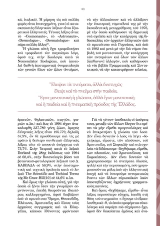 63
κά, ἰταλικά). Ἡ μίμηση τὶς πιὸ πολλὲς
φορὲς εἶναι ἐπιτυχημένη, γιατί οἱ κατα-
σκευαστὲς ἑλληνικῶν λέξεων εἶναι ἐξαι-
ρετικοὶ ἑλληνιστές. Τέτοιες λέξεις εἶναι:
τὸ «Cosmonaute», τὸ «Astronaute»,
«Dermologue», «Dermatologue» καὶ
πάρα πολλὲς ἄλλες[9]
.
Ἡ γλώσσα αὐτὴ ἔχει τροφοδοτήσει
καὶ τροφοδοτεῖ τὸν παγκόσμιο λόγο,
ἀφοῦ π.χ. στὴν Ζωολογία κατὰ τὸ
Nomenclator Zoologicus, ποὺ ἀποτε-
λεῖ διεθνῆ ἐπιστημονικὴ ὀνοματολογία
τῶν γενεῶν ὅλων τῶν ζώων (ἐντόμων,
ἑρπετῶν, θηλαστικῶν, πτηνῶν, ψα-
ριῶν κ.λπ.) καὶ ἕως τὸ 1994 εἶχαν ἀνα-
καλυφθῆ 337.789 γένη ζώων, ἀμιγεῖς
ἑλληνικὲς λέξεις εἶναι 195.779, δηλαδὴ
57,9%, ἂν δὲ προσθέσουμε καὶ τὶς μὲ
πρῶτο ἢ δεύτερο συνθετικὸ ἑλληνικὲς
λέξεις τότε τὸ ποσοστὸ ἀνέρχεται στὸ
73,7%. Στὴν Ἰατρικὴ κατὰ τὸ λεξικὸ
Dorland τῆς 28ης ἐκδόσεως τοῦ 1994
σὲ 68,4%, στὴν Βοτανολογία βάσει τοῦ
βοτανικοῦ-φυτολογικοῦ λεξικοῦ τοῦ Δ.
ΚΑΒΒΑΔΑ σὲ 58,9%, στὴν ἐπιστημο-
νικὴ καὶ τεχνικὴ ὁρολογία κατὰ τὸ λε-
ξικὸ The Scientific and Techical Terms
τῆς Mc Graw-Hill[10] σὲ 44,6% κ.λπ.
Καὶ ὅμως τὴν γλώσσα αὐτή, γιὰ τὴν
ὁποία οἱ ξένοι ὅταν τὴν γνωρίζουν σε-
μνύνονται, ἐπειδὴ θεωροῦνται ἰδιαιτέ-
ρως καλλιεργημένοι, ἀφοῦ διαβάζουν
ἀπὸ τὸ πρωτότυπο Ὅμηρο, Θουκυδίδη,
Πλάτωνα, Ἀριστοτέλη καὶ ὅλους τοὺς
ἀρχαίους συγγραφεῖς καὶ τὰ Εὐαγ-
γέλια, κάποιοι ἰθύνοντες φρόντισαν
νὰ τὴν ἀλλοιώσουν καὶ νὰ ἀλλάξουν
τὴν ἐσωτερικὴ νομοτέλειά της μὲ τὴν
ἐκπαιδευτικὴ μεταρρύθμιση τοῦ 1976,
μὲ τὴν ὁποία καθιέρωσαν τὴ δημοτικὴ
στὰ σχολεῖα καὶ τὴν κατάργηση τῆς δι-
δασκαλίας τῶν ἀρχαίων ἑλληνικῶν ἀπὸ
τὸ πρωτότυπο στὰ Γυμνάσια, καὶ ἀπὸ
τὸ 1982 καὶ μετὰ μὲ τὴν διὰ νόμου ἐπι-
βολὴ τοῦ μονοτονικοῦ, τὴν κατάργηση
τῶν πνευμάτων καὶ ὅλων τῶν ἄλλων
[ἀπίθανων] ἀλλαγῶν, ποὺ καθιέρωσαν
τὰ νέα βιβλία Γραμματικῆς καὶ Συντα-
κτικοῦ, νὰ τὴν καταστρέψουν τελείως.
Γιὰ νὰ γίνουν ἀποδεκτὲς οἱ ἀπόψεις
τους, μεταξὺ τῶν ἄλλων ἔλεγαν ὅτι πρέ-
πει νὰ μὴν εἴμεθα προγονολάτρες καὶ
νὰ ἐπικρατήσει ἡ γλώσσα τοῦ λαοῦ.
Δὲν εἶναι δυνατὸν ὁ λαὸς νὰ λέγει «δε-
χτήκαμε, εἴμαστε, τῶν πλούσιων, τοῦ
Ἀριστοτέλη, τοῦ Σοφοκλῆ» καὶ στὰ σχο-
λεῖα νὰ διδάσκουμε «δεχθήκαμε, εἴμεθα,
τῶν πλουσίων, τοῦ Ἀριστοτέλους, τοῦ
Σοφοκλέους». Δὲν εἶναι δυνατὸν νὰ
χρησιμοποιοῦμε τὰ πνεύματα (δασεία,
ψιλὴ) καὶ τὴν περισπωμένη, ποὺ χρησι-
μοποιοῦνται μόλις ἀπὸ τὴν ἑλληνιστικὴ
ἐποχὴ καὶ νὰ ὑστεροῦμε πνευματικῶς
ἔναντι τῶν ἄλλων εὐρωπαϊκῶν λαῶν
ἀποστηθίζοντας ἀχρήστους γραμματι-
κοὺς κανόνες.
Καὶ ὅμως «δεχθήκαμε, εἴμεθα» εἶναι
λέξεις περισσότερο εὔηχες, ἐπειδὴ στὴ
θέση τοῦ στιγμιαίου -τ ἔχουμε τὸ ἐξακο-
λουθητικὸ -θ, τὸ ὁποῖο προφέρεται εὐκο-
λότερα καὶ παράγει πιὸ εὐχάριστο ἦχο,
ἀφοῦ δὲν διακόπεται ἀμέσως καὶ ἀνα-
Ἔλειψαν τὰ πνεύματα,ἀλλὰδυστυχῶς
ἔλειψεκαὶτὸ πνεῦμαστὴνπαιδεία.
Ἔγινεμονοτονικὴ ἡ γλώσσα,ἀλλὰἔγινεμονοτονικὴ
καὶἡ παιδείακαὶἡ πνευματικὴπρόοδοςτῆςἙλλάδος.
 