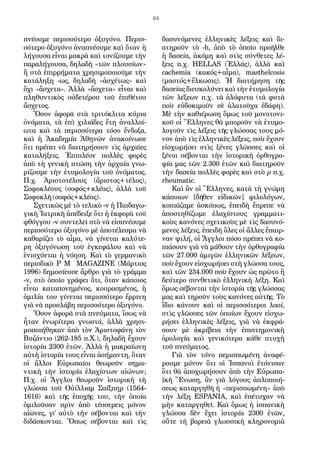 64
πνέουμε περισσότερο ὀξυγόνο. Περισ-
σότερο ὀξυγόνο ἀναπνέουμε καὶ ὅταν ἡ
λήγουσα εἶναι μακρὰ καὶ τονίζουμε τὴν
παραλήγουσα, δηλαδὴ «τῶν πλουσίων»
ἢ στὰ ἐπιρρήματα χρησιμοποιοῦμε τὴν
κατάληξη -ως, δηλαδὴ «ἀσχέτως» καὶ
ὄχι «ἄσχετα». Ἀλλὰ «ἄσχετα» εἶναι καὶ
πληθυντικὸς οὐδετέρου τοῦ ἐπιθέτου
ἄσχετος.
Ὅσον ἀφορᾶ στὰ τριτόκλιτα κύρια
ὀνόματα, τὰ ἐπὶ χιλιάδες ἔτη ἀναλλοί-
ωτα καὶ τὰ περισσότερα τόσο ἔνδοξα,
καὶ ἡ Ἀκαδημία Ἀθηνῶν ἀνακοίνωσε
ὅτι πρέπει νὰ διατηρήσουν τὶς ἀρχαῖες
καταλήξεις. Ἐπιπλέον πολλὲς φορὲς
ἀπὸ τὴ γενικὴ πτώση τὴν ἀρχαία γνω-
ρίζουμε τὴν ἐτυμολογία τοῦ ὀνόματος.
Π.χ. Ἀριστοτέλους (ἄριστος+τέλος),
Σοφοκλέους (σοφός+κλέος), ἀλλὰ τοῦ
Σοφοκλῆ (σοφός+κλέος).
Σχετικῶς μὲ τὸ τελικὸ -ν ἡ Παιδαγω-
γικὴ Ἰατρικὴ ἀπέδειξε ὅτι ἡ ἐκφορὰ τοῦ
φθόγγου -ν συντελεῖ στὸ νὰ εἰσπνέουμε
περισσότερο ὀξυγόνο μὲ ἀποτέλεσμα νὰ
καθαρίζει τὸ αἷμα, νὰ γίνεται καλύτε-
ρη ὀξυγόνωση τοῦ ἐγκεφάλου καὶ νὰ
ἐνισχύεται ἡ νόηση. Καὶ τὸ γερμανικὸ
περιοδικὸ P M MAGAZINE (Μάρτιος
1996) δημοσίευσε ἄρθρο γιὰ τὸ γράμμα
-ν, στὸ ὁποῖο γράφει ὅτι, ὅταν κάποιος
εἶναι καταπονημένος, κουρασμένος, ἡ
ὁμιλία του γίνεται περισσότερο ἔρρινη
γιὰ νὰ προσλάβη περισσότερο ὀξυγόνο.
Ὅσον ἀφορᾶ στὰ πνεύματα, ἴσως νὰ
ἦταν ἐνωρίτερα γνωστά, ἀλλὰ χρησι-
μοποιήθηκαν ἀπὸ τὸν Ἀριστοφάνη τὸν
Βυζάντιο (262-185 π.Χ.), δηλαδὴ ἔχουν
ἱστορία 2300 ἐτῶν. Ἀλλὰ ἡ μακραίωνη
αὐτὴ ἱστορία τους εἶναι ἀσήμαντη, ὅταν
οἱ ἄλλοι Εὐρωπαῖοι θεωροῦν σημα-
ντικὴ τὴν ἱστορία ἐλαχίστων αἰώνων;
Π.χ. οἱ Ἄγγλοι θεωροῦν ἱστορικὴ τὴ
γλώσσα τοῦ Οὐίλλιαμ Σαίξπηρ (1564-
1616) καὶ τῆς ἐποχῆς του, τὴν ὁποία
ὁμιλοῦσαν πρὶν ἀπὸ τέσσερεις μόνον
αἰῶνες, γι’ αὐτὸ τὴν σέβονται καὶ τὴν
διδάσκονται. Ὅπως σέβονται καὶ τὶς
δασυνόμενες ἑλληνικὲς λέξεις καὶ δι-
ατηροῦν τὸ -h, ἀπὸ τὸ ὁποῖο προῆλθε
ἡ δασεία, ἀκόμη καὶ στὶς σύνθετες λέ-
ξεις π.χ. HELLAS (Ἑλλάς), ἀλλὰ καὶ
cachemia (κακός+αἷμα), masthelcosis
(μαστός+ἕλκωσις). Ἡ διατήρηση τῆς
δασείας διευκολύνει καὶ τὴν ἐτυμολογία
τῶν λέξεων π.χ. τὰ ἁλόφυτα (τὰ φυτὰ
ποὺ εὐδοκιμοῦν σὲ ἁλατοῦχα ἐδάφη).
Μὲ τὴν καθιέρωση ὅμως τοῦ μονοτονι-
κοῦ οἱ Ἕλληνες θὰ μποροῦν νὰ ἐτυμο-
λογοῦν τὶς λέξεις τῆς γλώσσας τους μό-
νον ἀπὸ τὶς ἑλληνικὲς λέξεις, ποὺ ἔχουν
εἰσχωρήσει στὶς ξένες γλῶσσες καὶ οἱ
ξένοι σέβονται τὴν ἱστορικὴ ὀρθογρα-
φία μας τῶν 2.300 ἐτῶν καὶ διατηροῦν
τὴν δασεία πολλὲς φορὲς καὶ στὸ ρ π.χ.
rheumatic.
Καὶ ἂν οἱ Ἕλληνες, κατὰ τὴ γνώμη
κάποιων [δῆθεν εἰδικῶν] φιλολόγων,
κοπιάζαμε ἀσκόπως, ἐπειδὴ ἔπρεπε νὰ
ἀποστηθίζωμε ἐλαχίστους γραμματι-
κοὺς κανόνες σχετικοὺς μὲ τὶς δασυνό-
μενες λέξεις, ἐπειδὴ ὅλες οἱ ἄλλες ἔπαιρ-
ναν ψιλή, οἱ Ἄγγλοι πόσο πρέπει νὰ κο-
πιάσουν γιὰ νὰ μάθουν τὴν ὀρθογραφία
τῶν 27.000 ἀμιγῶν ἑλληνικῶν λέξεων,
ποὺ ἔχουν εἰσχωρήσει στὴ γλώσσα τους,
καὶ τῶν 234.000 ποὺ ἔχουν ὡς πρῶτο ἢ
δεύτερο συνθετικὸ ἑλληνικὴ λέξη. Καὶ
ὅμως σέβονται τὴν ἱστορία τῆς γλώσσας
μας καὶ τηροῦν τοὺς κανόνες αὐτῆς. Τὸ
ἴδιο κάνουν καὶ οἱ περισσότεροι λαοί,
στὶς γλῶσσες τῶν ὁποίων ἔχουν εἰσχω-
ρήσει ἑλληνικὲς λέξεις, γιὰ νὰ ἐκφρά-
σουν μὲ ἀκρίβεια τὴν ἐπιστημονικὴ
ὁρολογία καὶ γενικότερα κάθε πτυχὴ
τοῦ πνεύματος.
Γιὰ τὸν τόνο περισπωμένη ἀναφέ-
ρουμε μόνον ὅτι οἱ Ἰσπανοὶ ἐτόνισαν
ὅτι θὰ ἀποχωρήσουν ἀπὸ τὴν Εὐρωπα-
ϊκὴ Ἕνωση, ἂν γιὰ λόγους ἁπλοποιή-
σεως καταργηθῆ ἡ «περισπωμένη» ἀπὸ
τὴν λέξη ESPANIA, καὶ ἐπέτυχαν νὰ
μὴν καταργηθεῖ. Καὶ ὅμως ἡ ἰσπανικὴ
γλώσσα δὲν ἔχει ἱστορία 2300 ἐτῶν,
οὔτε τὴ βαρειὰ γλωσσικὴ κληρονομιὰ
 