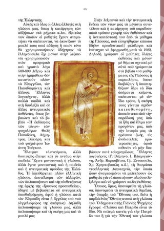 65
τῆς Ἑλληνικῆς.
Αὐτὲς καὶ ὅλες οἱ ἄλλες ἀλλαγὲς στὴ
γλώσσα μας, ὅπως ἡ κατάργηση τῶν
αὐξήσεων στὰ ρήματα κ.λπ., ἐξαιτίας
τῶν ὁποίων οἱ μαθητὲς ἔχουν σταμα-
τήσει νὰ σκέπτωνται, νὰ ἀκονίζουν τὸ
μυαλό τους ποιά αὔξηση ἢ ποιόν τόνο
θὰ χρησιμοποιήσουν, ὁδήγησαν τὰ
ἑλληνόπουλα ὄχι μόνον στὴν λεξιπε-
νία -χρησιμοποιοῦν
στὸν προφορικὸ
καὶ γραπτὸ λόγο
500-800 λέξεις- καὶ
στὴν ἡμιμάθεια -δὲν
κατανοοῦν πλέον
τὰ Εὐαγγέλια, τὸν
Παπαδιαμάντη καὶ
ἄλλους Ἕλληνες
λογοτέχνες-, ἀλλὰ
πολλὰ παιδιὰ καὶ
στὴ δυσλεξία καὶ σὲ
ἄλλες πνευματικὲς
ἀσθένειες, ὅπως βε-
βαιώνει καὶ τὸ βι-
βλίο «Ἡ ἐκδίκησις
τῶν τόνων» τῶν
ψυχολόγων Θαλῆ
Παπαδάκη, Δήμη-
τρας Βεκιάρη καὶ
τοῦ ψυχιάτρου Ἰω-
άννη Τσέγκου.
Ἔλειψαν τὰ πνεύματα, ἀλλὰ
δυστυχῶς ἔλειψε καὶ τὸ πνεῦμα στὴν
παιδεία. Ἔγινε μονοτονικὴ ἡ γλώσσα,
ἀλλὰ ἔγινε μονοτονικὴ καὶ ἡ παιδεία
καὶ ἡ πνευματικὴ πρόοδος τῆς Ἑλλά-
δος. Ἡ ἀπειθάρχητη πλέον ἑλληνικὴ
γλώσσα, ἀποτέλεσμα τῶν ἀλλαγῶν,
τῶν ἁπλοποιήσεων καὶ τῆς υἱοθετήσεως
τῆς ἀρχῆς τῆς «ἥσσονος προσπαθείας»,
ὁδηγεῖ μὲ βεβαιότητα σὲ πνευματικὴ
ὀπισθοδρόμηση, ἀφοῦ ἡ γλώσσα κατὰ
τὸν Εὐριπίδη εἶναι ὁ ἄγγελος τοῦ νοῦ
(ἀγγελιοφόρος τῆς σκέψεως). Δηλαδὴ
ἁπλοποιήσαμε τὴ γλώσσα μας, ἀλλὰ
ἁπλοποιήσαμε καὶ τὴ σκέψη μας καὶ τὸ
μυαλό μας.
Στὴν λεξιπενία καὶ τὴν πνευματικὴ
ἔνδεια τῶν νέων μας τὰ μέγιστα συνε-
τέλεσε καὶ ἡ κατάργηση τοῦ παραδοσι-
ακοῦ τρόπου γραφῆς τῶν ἐκθέσεων καὶ
ἡ ἀντικατάστασή του ἀπὸ τὸ μάθημα
τῆς Γλώσσας, ποὺ εἰσηγήθηκαν κάποιοι
[δῆθεν προοδευτικοὶ] φιλόλογοι καὶ
ἐπέτυχαν νὰ ἐφαρμοσθῆ μετὰ τὸ 1982.
Δηλαδὴ γράφουν οἱ μαθητὲς ὀλίγες
ἐκθέσεις καὶ μόνον
μὲ θέματα σχετικὰ μὲ
αὐτὰ ποὺ γράφονται
στὰ βιβλία τοῦ μαθή-
ματος τῆς Γλώσσας ἢ
παραπλήσια, ὅποτε
διαβάζουν ἢ ἀποστη-
θίζουν ὅλοι τὰ ἴδια
ἀσήμαντα κείμενα,
σκέπτονται μὲ τὸν
ἴδιο τρόπο, ἡ σκέψη
τους γίνεται σχεδὸν
κ α τ ε υ θ υ ν ο μ έ ν η ,
ἀποκόπτεται ἀπὸ τὴν
παράδοσή μας, ἀπὸ
τὰ ἤθη καὶ ἔθιμα τῶν
προγόνων μας, ἀπὸ
τὴν ἱστορία μας, τὰ
πρότυπα ζωῆς, τὶς
ἀνιδιοτελεῖς προ-
τεραιότητες, ἀφοῦ
πιθανὸν νὰ μὴν δια-
βάσουν ποτὲ τοὺςμεγάλους Ἕλληνες
λογοτέχνες (Γ. Βιζυηνό, Ι. Βλαχογιάν-
νη, Ἀνδρ. Καρκαβίτσα, Γρ. Ξενοπουλο,
Χρ. Χρηστοβασίλη κ.ἄ.), τὴ θαυμάσια
νεοελληνικὴ λογοτεχνία, τὴν ὁποία
ἦσαν ἀναγκασμένοι νὰ μελετήσουν ὡς
μαθητὲς γιὰ νὰ ἀποκτήσουν πλούσιο λε-
ξιλόγιο καὶ νὰ γράφουν καλὲς ἐκθέσεις.
Ὅποιος, ὅμως, ὑπονομεύει τὴ γλώσ-
σα, ὑπονομεύει τὰ πνευματικὰ θεμέλια,
τὴν ὕπαρξη τοῦ Ἔθνους του, διότι ἡ
καρδιὰ ἑνὸς Ἔθνους κτυπᾶ στὴ γλώσσα
του. Ὁ δημοτικιστὴς Γιάννης Ψυχάρης
ἔγραφε: «Γλώσσα καὶ Πατρίδα εἶναι τὸ
ἴδιο. Νὰ πολεμᾶ κανεὶς γιὰ τὴν Πατρί-
δα του ἢ γιὰ τὴν Ἐθνική του γλώσσα
 