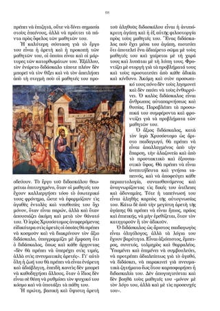 68
πρέπει νὰ ἐπιζητᾶ, οὔτε νὰ δίνει σημασία
στοὺς ἐπαίνους, ἀλλὰ νὰ πράττει τὰ πά-
ντα πρὸς ὄφελος τῶν μαθητῶν του.
Ἡ καλύτερη σύσταση γιὰ τὸ ἔργο
του εἶναι ἡ ἀρετὴ καὶ ἡ προκοπὴ τῶν
μαθητῶν του, οἱ ὁποῖοι εἶναι καὶ οἱ μάρ-
τυρες τῶν κατορθωμάτων του. Ἐξάλλου,
τὸν ἐνάρετο διδάσκαλο τίποτε πλέον δὲν
μπορεῖ νὰ τὸν θίξει καὶ νὰ τὸν ἀπειλήσει
ἀπὸ τὴ στιγμὴ ποὺ οἱ μαθητές του προ-
οδεύουν. Τὸ ἔργο τοῦ διδασκάλου θεω-
ρεῖται ἐπιτυχημένο, ὅταν οἱ μαθητές του
ἔχουν καλλιεργήσει τόσο τὸ ἐσωτερικό
τους φρόνημα, ὥστε νὰ ἐφαρμόζουν τὶς
ἀγαθὲς ἐντολὲς καὶ νουθεσίες του ὄχι
μόνον, ὅταν εἶναι παρών, ἀλλὰ καὶ ὅταν
ἀπουσιάζει ἀκόμη καὶ μετὰ τὸν θάνατό
του. Ὁ ἱερὸς Χρυσόστομος ἀναφερόμενος
εἰδικότερα στὶς ἀρετὲς οἱ ὁποῖες θὰ πρέπει
νὰ κοσμοῦν καὶ νὰ διακρίνουν τὸν ἄξιο
διδάσκαλο, ὑπογραμμίζει μὲ ἔμφαση ὅτι
ὁ διδάσκαλος, ὅπως καὶ κάθε ἄρχοντας
«δὲν θὰ πρέπει νὰ ὑπερέχει στὶς τιμές,
ἀλλὰ στὶς πνευματικὲς ἀρετές». Γι’ αὐτὸ
ὅλη ἡ ζωή του θὰ πρέπει νὰ εἶναι ἐνάρετη
καὶ ἀδιάβλητη, ἐπειδὴ κανεὶς δὲν μπορεῖ
νὰ καθοδηγήσει ἄλλους, ὅταν ὁ ἴδιος δὲν
εἶναι σὲ θέση νὰ ρυθμίσει τὸν ψυχικό του
κόσμο καὶ νὰ ὑποτάξει τὰ πάθη του.
Ἡ πρώτη, βασικὴ καὶ ὕψιστη ἀρετὴ
τοῦ ἀληθοῦς διδασκάλου εἶναι ἡ ἀνυπό-
κριτη ἀγάπη καὶ ἡ ἐξ αὐτῆς φιλοστοργία
πρὸς τοὺς μαθητές του. Ἕνας διδάσκα-
λος ποὺ ἔχει μέσα του ἀγάπη, πιστεύει
ὅτι ἀποτελεῖ ἕνα ἀδιαίρετο σῶμα μὲ τοὺς
μαθητές του καὶ χαίρεται μὲ τὴ χαρά
τους καὶ λυπᾶται μὲ τὴ λύπη τους. Φρο-
ντίζει μὲ στοργὴ γιὰ τὰ προβλήματά τους
καὶ τοὺς προστατεύει ἀπὸ κάθε ἀδικία
καὶ κίνδυνο. Ἀκόμη καὶ στὸν προσωπι-
κό τους πόνο δὲν τοὺς λησμονεῖ
καὶ δὲν παύει νὰ τοὺς ἐνθαρρύ-
νει. Ὁ καλὸς διδάσκαλος εἶναι
ἄνθρωπος αὐταπαρνήσεως καὶ
θυσίας. Παραβλέπει τὰ προσω-
πικά του συμφέροντα καὶ φρο-
ντίζει γιὰ τὰ προβλήματα τῶν
μαθητῶν του.
Ὁ ἄξιος διδάσκαλος, κατὰ
τὸν ἱερὸ Χρυσόστομο ὡς ἄρι-
στο παιδαγωγό, θὰ πρέπει νὰ
εἶναι ἀπαλλαγμένος ἀπὸ τὴν
ἔπαρση, τὴν ἀλαζονεία καὶ ἀπὸ
τὸ προστακτικὸ καὶ ἐξουσια-
στικὸ ὕφος. Θὰ πρέπει νὰ εἶναι
ἀνεπιτήδευτα καὶ γνήσια τα-
πεινός, καὶ νὰ ἀποφεύγει κάθε
περιαυτολογία, συναισθανόμενος καὶ
ἀναγνωρίζοντας τὶς δικές του ἀτέλειες
καὶ ἀδυναμίες. Τότε ἡ ταπείνωσή του
εἶναι ἀληθὴς καρπὸς τῆς αὐτογνωσίας
του. Κάτω δὲ ἀπὸ τὴν μεγίστη ἀρετὴ τῆς
ἀγάπης θὰ πρέπει νὰ εἶναι ἤπιος, πράος
καὶ ἐπιεικής, νὰ μὴν ἐρεθίζεται, ὅταν τὸν
κατηγοροῦν ἢ τὸν ἀδικοῦν.
Ὁ διδάσκαλος ὡς ἄριστος παιδαγωγὸς
εἶναι ὀλιγόλογος, ἀλλὰ τὰ λόγια του
ἔχουν βαρύτητα. Εἶναι ἀξιόπιστος, ἔμπει-
ρος, συνετός, τολμηρὸς καὶ θαρραλέος.
Ὑπομένει καὶ ἐπιμένει νὰ συμβουλεύει,
νὰ προτρέπει ἀδιαλείπτως γιὰ τὸ ἀγαθό,
νὰ διδάσκει, νὰ παρακινεῖ γιὰ πνευμα-
τικὰ ζητήματα ἕως ὅτου καρποφορήσει ἡ
διδασκαλία του. Δὲν ἀπογοητεύεται καὶ
δὲν βοηθᾶ τοὺς μαθητές του «μόνον μὲ
τὸν λόγο του, ἀλλὰ καὶ μὲ τὶς προσευχές
του».
 