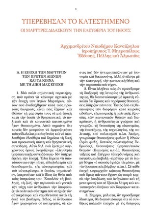 6
Α. Η ΕΠΟΧΗ ΤΩΝ ΜΑΡΤΥΡΩΝ
ΤΩΝ ΠΡΩΤΩΝ ΑΙΩΝΩΝ
ΚΑΙ ΤΑ ΚΟΙΝΑ
ΜΕ ΤΗ ΔΙΚΗ ΜΑΣ ΕΠΟΧΗ
1. Μι­ὰ πο­λὺ ση­μαν­τι­κὴ πα­ρα­τή­ρη­
ση ποὺ πρέ­πει νὰ κά­νου­με σχε­τι­κὰ μὲ
τὴν ἐ­πο­χὴ τῶν Ἁ­γί­ων Μαρ­τύ­ρων, αὐ­
τῶν πού ἀ­να­δεί­χθη­καν κα­τὰ τοὺς πρώ­
τους δι­ωγ­μούς, εἶ­ναι πὼς ἔ­ζη­σαν καὶ
ἔ­δω­σαν τὴ μαρ­τυ­ρί­α τους σὲ μι­ὰ ἐ­πο­χὴ
κα­τὰ τὴν ὁ­ποί­α τὸ θρη­σκευ­τι­κό, τὸ πο­
λι­τι­κὸ καὶ τὸ κοι­νω­νι­κὸ κα­τε­στη­μέ­νο
ἦ­ταν θε­ο­ποι­η­μέ­να. Αὐ­τὸ ση­μαί­νει ὅ­τι
κα­νεὶς δὲν μπο­ροῦ­σε νὰ ἀμ­φι­σβη­τή­σει
τοὺς εἰ­δω­λο­λα­τρι­κοὺς θε­οὺς καὶ νὰ ἀ­κο­
λου­θή­σει ἐ­λεύ­θε­ρα καὶ δη­μό­σι­α τὴ δι­κή
του προ­σω­πι­κὴ πί­στη καὶ θρη­σκευ­τι­κὴ
συ­νεί­δη­ση. Αὐ­τὸ δηλ. ποὺ ἐ­μεῖς μὲ σύγ­
χρο­νους ὅ­ρους ὀ­νο­μά­ζου­με «ἐ­λευ­θε­ρί­α
θρη­σκευ­τι­κῆς συ­νει­δή­σε­ως» δὲν ὑ­πῆρ­χε
ἐ­κεί­νη τὴν ἐ­πο­χή. Ὅ­λοι ἔ­πρε­πε νὰ ὑ­πο­
τάσ­σον­ται στὴν πί­στη, εἰ­δω­λο­λα­τρί­α καὶ
δει­σι­δαι­μο­νί­α, τῆς αὐ­το­κρα­το­ρί­ας καὶ
τοῦ αὐ­το­κρά­το­ρα, ὁ ὁ­ποῖ­ος, ση­μει­ω­τέ­
ον, λα­τρευ­ό­ταν καὶ ὁ ἴ­δι­ος ὡς Θε­ὸς ἀ­πὸ
τοὺς ὑ­πη­κό­ους του. Ἐ­πι­πλέ­ον τὴ βού­
λη­ση, τὴ ζω­ή, τὴν πε­ρι­ου­σί­α καὶ γε­νι­κὰ
τὴν τύ­χη τῶν ἀν­θρώ­πων τὴν ἀ­πο­φά­σι­
ζε τὸ πο­λι­τι­κὸ σύ­στη­μα ποὺ στή­ρι­ζε τὸν
αὐ­το­κρά­το­ρα καὶ νο­μο­θε­τοῦ­σε κα­τὰ τὴ
δι­κή του βού­λη­ση. Τέ­λος, οἱ ἄν­θρω­ποι
ἦ­ταν χω­ρι­σμέ­νοι σὲ κα­τη­γο­ρί­ες, σὲ κά­
στες καὶ δὲν ἀν­τι­με­τω­πί­ζον­ταν μὲ ἰ­σο­
νο­μί­α καὶ δι­και­ο­σύ­νη, ἀλ­λὰ ἀ­νά­λο­γα μὲ
τὴν κα­τα­γω­γή, τὴν κοι­νω­νι­κὴ θέ­ση καὶ
τὴν πε­ρι­ου­σί­α ποὺ εἶ­χαν.
2. Εἶ­ναι ἀ­λή­θει­α πώς, ἂν προ­σέ­ξου­με
τὴ δι­α­δρο­μὴ τῆς ἱ­στο­ρί­ας τῆς ἀν­θρω­πό­
τη­τας, θὰ δι­α­πι­στώ­σου­με μὲ ἀρ­κε­τὴ εὐ­
κο­λί­α ὅ­τι ὅ­μοι­ες καὶ πα­ρό­μοι­ες θε­ο­ποι­ή­
σεις ὑ­πῆρ­ξαν πάν­το­τε. Ἐ­κτὸς ἀ­πὸ τὶς θε­
ο­ποι­ή­σεις τῶν δι­α­φό­ρων κα­τὰ και­ροὺς
εἰ­δώ­λων, τῆς κο­σμι­κῆς ἢ πο­λι­τι­κῆς ἐ­ξου­
σί­ας, τῶν κοι­νω­νι­κῶν θέ­σε­ων καὶ δι­α­
κρί­σε­ων, ἡ ἀν­θρω­πό­τη­τα γνώ­ρι­σε καὶ
γνω­ρί­ζει, τὴ θε­ο­ποί­η­ση τῆς οἰ­κο­νο­μί­ας,
τῆς ἐ­πι­στή­μης, τῆς τε­χνο­λο­γί­ας, τῆς πο­
λι­τι­κῆς, τοῦ πο­λι­τι­σμοῦ κ.λπ. Ἀ­κό­μη,
γνω­ρί­σα­με θε­ο­ποι­ή­σεις φυ­λῶν ἢ ἐ­θνῶν
(Ἀ­ρί­α φυ­λή, δυ­τι­κὸς πο­λι­τι­σμέ­νος ἄν­
θρω­πος), θε­ο­ποι­ή­σεις θρη­σκευ­τι­κῶν
θε­σμῶν (Πα­πι­σμὸς κ.τ.ὅ.), θε­ο­ποι­ή­σεις
τά­ξε­ως καὶ ἐ­λέγ­χου (ὑ­περ­δυ­νά­μεις καὶ
παγ­κό­σμι­α ἐ­πι­βο­λὴ «εἰ­ρή­νης» μὲ τὸ ἰ­τα­
μὸ δόγ­μα «ὁ σκο­πός ἁ­γι­ά­ζει τὰ μέ­σα», μὲ
«ἀν­θρω­πι­στι­κὲς βόμ­βες» κ.λπ.). Σὲ κά­θε
ἐ­πο­χὴ κυ­ρι­αρ­χοῦν κά­ποι­ες θε­ο­ποι­ή­σεις
ποὺ ὅ­μως πάν­το­τε ἔ­χουν ὡς πι­κρὸ καρ­
πὸ τὴν ἀ­πα­ξί­ω­ση τοῦ ἀν­θρώ­που καὶ τὴ
με­τα­τρο­πή του σὲ ἄ­βου­λο λά­τρη καὶ κα­
τα­πι­ε­σμέ­νο ὑ­πή­κο­ο τῶν δι­α­φό­ρων κα­τε­
στη­μέ­νων.
3. Σή­με­ρα, μά­λι­στα, ἂν προ­σέ­ξου­με
ἰ­δι­αί­τε­ρα, θὰ δι­α­πι­στώ­σου­με ὅ­τι οἱ συν­
θῆ­κες πα­λαι­ῶν ἐ­πο­χῶν μὲ τὶς δι­ά­φο­ρες
ΥΠΕΡΕΒΗΣΑΝ ΤΟ ΚΑΤΕΣΤΗΜΕΝΟ
ΟΙΜΑΡΤΥΡΕΣΔΙΔΑΣΚΟΥΝ ΤΗΝΕΛΕΥΘΕΡΙΑΤΟΥΗΘΟΥΣ
Ἀρ­χιμανδρίτου Νι­κο­δή­μου Καν­σί­ζο­γλου
ἱ­ε­ρο­κή­ρυ­κος Ἱ. Μη­τρο­πό­λε­ως
Ἐ­δέσ­σης, Πέλ­λης καὶ Ἀλ­μω­πί­ας
 