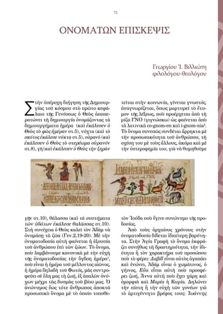 71
ΟΝΟΜΑΤΩΝ ΕΠΙΣΚΕΨΙΣ
Γεωργίου Ἰ. Βιλλιώτη
φιλολόγου-θεολόγου
Σ
τὴν ὑπέροχη διήγηση τῆς Δημιουρ-
γίας τοῦ κόσμου στὸ πρῶτο κεφά-
λαιο τῆς Γενέσεως ὁ Θεὸς ἀποπε-
ρατώνει τὴ δημιουργία ὀνομάζοντας τὰ
δημιουργήματα ἡμέρα (καὶ ἐκάλεσεν ὁ
Θεὸς τὸ φῶς ἡμέραν στ.5), νύχτα (καὶ τὸ
σκότος ἐκάλεσε νύκτα στ.5), οὐρανό (καὶ
ἐκάλεσεν ὁ Θεὸς τὸ στερέωμα οὐρανόν
στ.8), γῆ (καὶ ἐκάλεσεν ὁ Θεὸς τὴν ξηρὰν
γῆν στ.10), θάλασσα (καὶ τὰ συστήματα
τῶν ὑδάτων ἐκάλεσε θαλάσσας στ.10).
Στὴ συνέχεια ὁ Θεὸς καλεῖ τὸν Ἀδὰμ νὰ
ὀνομάσῃ τὰ ζῶα (Γεν.2,19-20). Μὲ τὴν
ὀνοματοδοσία αὐτὴ φαίνεται ἡ ἐξουσία
τοῦ ἀνθρώπου ἐπὶ τῶν ζώων. Τὸ ὄνομα,
ποὺ λαμβάνουμε κανονικὰ μὲ τὴν εὐχὴ
τῆς ὀνοματοδοσίας τὴν ὄγδοη ἡμέρα1
,
ποὺ εἶναι ἡ ἡμέρα τοῦ μέλλοντος αἰῶνος,
ἡ ἡμέρα δηλαδὴ τοῦ Φωτός, μᾶς συντρο-
φεύει σὲ ὅλη μας τὴ ζωή, ἐξ ἁπαλῶν ὀνύ-
χων μέχρι τὰς δυσμὰς τοῦ βίου μας. Ὁ
ἀνώνυμος ἕως τότε ἄνθρωπος ἀποκτᾶ
προσωπικὸ ὄνομα μὲ τὸ ὁποῖο τοποθε-
τεῖται στὴν κοινωνία, γίνεται γνωστός,
ἀναγνωρίζεται, ὅπως μαρτυρεῖ τὸ ἔτυ-
μον τῆς λέξεως, ποὺ προέρχεται ἀπὸ τὴ
ρίζα ΓΝΟ (γιγνώσκω) ὡς φαίνεται ἀπὸ
τὰ λατινικὰ co-gnom-en καὶ i-gnom-nia2
.
Τὸ ὄνομα συνεπῶς συνδέται ἄρρηκτα μὲ
τὴν προσωπικότητα τοῦ ἀνθρώπου, τὴ
σχέση του μὲ τοὺς ἄλλους, ἀκόμα καὶ μὲ
τὴν ὑστεροφημία του, γιὰ νὰ θυμηθοῦμε
τὸν Ἰούδα ποὺ ἔγινε συνώνυμο τῆς προ-
δοσίας.
Ἀπὸ τοὺς ἀρχαίους χρόνους στὴν
ὀνοματοδοσία δίδεται ἰδιαίτερη βαρύτη-
τα. Στὴν Ἁγία Γραφὴ τὸ ὄνομα ἐκφρά-
ζει συνήθως τὴ δραστηριότητα, τὴν ἰδι-
ότητα ἢ τὸν χαρακτήρα τοῦ προσώπου
ποὺ τὸ φέρει: Δαβίδ εἶναι αὐτὸς ἀγαπάει
καὶ ἑνώνει, Ἀδάμ εἶναι ὁ χωμάτινος, ὁ
γήινος, Εὔα εἶναι αὐτὴ ποὺ προσφέ-
ρει ζωή, Ἄννα αὐτὴ ποὺ ἔχει χάρη καὶ
ὀμορφιὰ καὶ Μαρία ἡ Κυρία. Δηλώνει
τὴν πίστη ἢ τὴν εὐχὴ τῶν γονέων γιὰ
τὸ ἀρτιγέννητο βρέφος τους: Ἰωάννης
 