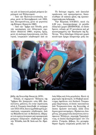 75
ται γιὰ τὰ ἀπανωτὰ μαζικὰ ρεύματα ξε-
ριζωμοῦ τοῦ Ἑλληνισμοῦ:
- Ἀπὸ τὴν Κωνσταντινούπολη, κυ-
ρίως, μετὰ τὰ Σεπτεμβριανὰ τοῦ 1955,
καί, δευτερευόντως, μετὰ τὰ γεγονότα
τῆς Κύπρου (δεκαετία 1960).
- Ἀπὸ τὴν Ἴμβρο καὶ Τένεδο, μετὰ
τὴν κατάργηση τῶν ἑλληνικῶν σχο-
λείων (δεκαετία 1960), κυρίως, ὅμως,
μετὰ τὴ σκόπιμη ἐγκατάσταση, στὰ δύο
νησιά, τουρκικῶν πληθυσμῶν ἀπὸ τὰ
βάθη τῆς Ἀνατολῆς (δεκαετία 1970).
Τελικά, οἱ σημερινοὶ Ἕλληνες τῆς
Ἴμβρου δὲν ξεπερνοῦν τοὺς 200. Δια-
πιστώνω, μάλιστα, ὅτι στὴν περίπτωση
αὐτὴ ἡ Τουρκία ἐπανέλαβε τὸ πείραμα
τοῦ 1913-1914, ὅποτε ἡ μεθοδευμένη με-
τακίνηση τουρκικῶν πληθυσμῶν, ἀπὸ
τὴ Μακεδονία καὶ τὰ Βαλκάνια, ὁδήγη-
σε στὰ πρῶτα ἀναγκαστικὰ προσφυγικὰ
ρεύματα ἑλληνικῶν πληθυσμῶν πρὸς
τὴν Ἑλλάδα, ἀπὸ Μ. Ἀσία καὶ Ἀν. Θρά-
κη.
Τὸ δεύτερο σημεῖο, ποὺ ἀποτελεῖ
προέκταση τοῦ προηγούμενου, διαπι-
στώθηκε σὲ κάποια φάση τῆς προσκυ-
νηματικῆς μας ἐκδρομῆς.
Τὴν Κυριακὴ (5-6-2011), κατὰ τὶς
4.30 μ.μ., ἐπισκεφτήκαμε τὸ μεγάλο
ἑλληνικὸ χωριὸ ΣΧΟΙΝΟΥΔΙ, τὸ ὁποῖο
ἔμεινε, τελικά, μὲ 37 κατοίκους καὶ μὲ
κατεστραμμένη τὴν Ἐκκλησία τῆς Ἁγ.
Ἄννας. Ἕνα ὁλόκληρο ἑλληνικὸ χωριὸ
κατάντησε ἔρημο ἀπομεινάρι μιᾶς πα-
λιᾶς δόξας καὶ ἑνὸς μεγαλείου. Κατὰ τὴ
μαρτυρία τῆς ξεναγοῦ, τὸ θλιβερὸ κατά-
ντημα ὀφείλεται στὸ διπλανὸ Τουρκο-
χώρι Σαχίνκαγια, τὸ ὁποῖο «κατοικεῖται
ἀπὸ Τουρκοποντίους τῆς Ἀνατολῆς, οἱ
ὁποῖοι ὁμιλοῦν ποντιακά, ἀλλὰ εἶναι
ἄγριοι χριστιανομάχοι». Πρόκειται, ἑπο-
μένως, γιὰ μακρινοὺς ἀπογόνους ποντι-
όφωνων Ἑλλήνων, περιοχῆς Τραπεζού-
ντας, οἱ ὁποῖοι ἐξισλαμίστηκαν τὸν 17ο
αἰώνα. Γνώριζα, βέβαια, ὅτι μεταφέρ-
θηκαν ἄγριες τουρκικὲς φυλὲς ἀπὸ τὰ
 