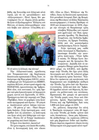 76
βάθη τῆς Ἀνατολῆς στὰ ἑλληνικὰ αὐτὰ
νησιά, γιὰ νὰ τὰ «μεταλλάξουν» καὶ
«ἀλλοτριώσουν». Ποτέ, ὅμως, δὲν φα-
νταζόμουν ὅτι οἱ «ἄγριες αὐτὲς φυλὲς»
θὰ ἦταν οἱ ἐξισλαμισμένοι Ἕλληνες τοῦ
Πόντου, οἱ ὁποῖοι ἀλλοτριώθηκαν τόσο
στὸ διάβα τῶν αἰώνων (17ος-20ός αἰ.).
Τί σὲ κάνει ἡ ἀλλαγὴ τῆς πίστης!
Τὴν ἑλληνοποντιακὴ προέλευση
τῶν Τουρκοποντίων τῆς Σαχίνκαγια
διαπίστωσα προσωπικὰ ὁ ἴδιος, ὅταν, τὸ
ἀπόγευμα τῆς ἴδιας μέρας (5/6/11), συνα-
ντήθηκα μὲ τὸν Τουρκοπόντιο ΑΧΜΕΤ,
περίπου 40 ἐτῶν, σὲ κεντρικὸ σημεῖο τῆς
ΠΑΝΑΓΙΑΣ, πρωτεύουσας τῆς Ἴμβρου.
Μοῦ εἶπε, στὰ ποντιακά, ὅτι «μᾶς ἔφε-
ραν καὶ μᾶς ἐγκατέστησαν σὲ ξεχωριστὸ
χωριό, κοντὰ στὸ Σχοινούδι, τὸ 1973».
Προέρχονται ἀπὸ τὴν περιοχὴ τοῦ Ὄφη
(Ὀφλῆδες), ὅπου τὰ χωράφια τους ἦταν
πολὺ κατηφορικὰ καὶ ἄγονα. «Ἡ γιαγιὰ
μ ἐκαλάτσευεν μόνον λάζικα (ποντια-
κά)». «Ἡ μάννα μ' πά». «Ἐκεῖ ἔλεγαν
ἐμᾶς Λαζούς». Στὴν ἐρώτησή μου, «ποῦ
ἔμαθαν ἀτὸ τὴ γλώσσαν», ἡ ἀπάντησή
του ἦταν αὐτὴ ποὺ διδάχτηκε στὸ σχο-
λεῖο: «Ἐτότε, ὅλ' οἱ Τοῦρκ' ἐκαλάτσευ-
αν ρωμαίικα καὶ ἐπεοὶ λάζικα».
Ὁ ἔχων ὦτα ἀκούειν, ἀκουέτω!
Τὸ τρίτο σημεῖο, στὸ ὁποῖο θὰ σταθῶ,
εἶναι ἡ λειτουργικὴ ζωὴ τῶν εἴκοσι
(20), (ὅλοι κι ὅλοι), Ἑλλήνων τῆς Τε-
νέδου, ὅπως τὴ διεπίστωσα προσωπικά.
Στὸ μοναδικὸ ἱστορικὸ Ναὸ τῆς Κοιμή-
σεως τῆς Θεοτόκου (οἱ ἄλλες Ἐκκλησίες
καταστράφηκαν), ὁ ὁποῖος ἱδρύθηκε τὸ
1819 καὶ ἀνακαινίστηκε τὸ 1870, εἴχα-
με τὴν εὐτυχία νὰ θαυμάσουμε τρεῖς
εὐσεβεῖς Ἑλληνίδες τοῦ νησιοῦ
ποὺ φρόντιζαν τὸν Ναό, πραγ-
ματικὲς ἡρωίδες: Τὴ Βασιλικὴ
Σταρένιου, τὴν Ἀνθούλα Ἀρβα-
νίτογλου, τὴ Σμαρὼ Τσολάκη,
ἀλλὰ καὶ τὸν μουσουλμάνο
κανδηλανάφτη Τσετὶν Ἰσμαήλ.
Στὴν ἐρώτησή μας «κάθε
πόσο λειτουργεῖ ἡ Ἐκκλησία;»,
ἀκούσαμε ἄναυδοι τὴν πονε-
μένη ἀπάντηση: «Ὅταν ἔρθει
ὁ παπάς. Τὸ Πάσχα ἔγινε Λει-
τουργία καὶ θὰ ξαναγίνει Πε-
ντηκοστή». Δηλαδὴ ἀπὸ τὸ πε-
ρασμένο Πάσχα (μέσα Ἀπριλίου
2011) μέχρι τὶς 4-6-2011, ποὺ βρεθή-
καμε στὴν Τένεδο, δὲν ἔχει γίνει ἄλλη
Λειτουργία καὶ οὔτε θὰ τελεστεῖ μέχρι
τὴν Πεντηκοστὴ (μέσα Ἰουνίου). Ὑπο-
θέτω ὅτι πρόκειται γιὰ κατάσταση ποὺ
διαφοροποιεῖ καὶ ὑποβαθμίζει αἰσθητὰ
τὴν Τένεδο, ὄχι μόνο ἀπὸ τὴν Κωνστα-
ντινούπολη, ἀλλὰ καὶ ἀπὸ τὴν Ἴμβρο.
Οἱ ἁρμόδιοι αὐτοῦ τοῦ θέματος, ἂς σκε-
φτοῦν τὶς μελλοντικές του συνέπειες.
Προσωπικά, δὲν μπορῶ νὰ φανταστῶ
τὴν Τένεδο χωρίς τους, ἔστω καὶ ἐλά-
χιστους, ἥρωες θεματοφύλακες τοῦ
Γένους καὶ τῆς Ὀρθοδοξίας. Ἀπὸ τοὺς
1.800 ποὺ ἦταν μέχρι τὸ 1970.
Ἄν, μάλιστα, σκεφτοῦμε ὅτι αὐτὴ
ἡ Ἐκκλησία συγκρατεῖ τοὺς 20 ἀκρί-
τες στὴν Τένεδο, μὲ ἔσοδα «μόνον ἀπὸ
τοὺς ἐπισκέπτες», ὅπως μᾶς δήλωσαν,
θὰ αἰσθανθοῦμε τὶς τεράστιες εὐθύνες
ποὺ μᾶς βαραίνουν ἔνθεν καὶ ἐκεῖθεν.
Εἴκοσι ἀκρίτες σημαίνουν εἴκοσι ἑστίες
Ἑλληνισμοῦ στὸ μαρτυρικὸ αὐτὸ νησί!
 