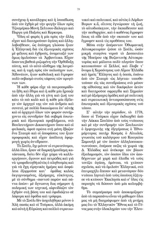 78
συνέχειᾳ ἡ κατάληψις καὶ ἡ ἰσοπέδωση
ἀπὸ τὸν ἐχθρὸ μὲ τὴν φυγὴν ὅλων πρὸς
Τζουμέρκα-Μονὴ Σελτσου-Ζαλογγο καὶ
Παργα γιὰ Παξοὺς καὶ Κερκυρα.
Ὅλες αἱ φαρὲς ἡ μία πρὸς τὴν ἄλλη
εἶχαν καὶ διατηροῦσαν ἀγάπη καὶ ἀλλη-
λοβοήθειαν, ὡς ἐπίσημη γλώσσα ἦταν
ἡ Ἑλληνικὴ διὰ τὶς ἐξωτερικὲς σχέσεις
μὲ φίλους καὶ ἐχθρούς, ἀναμεταξύ των
ὅμως ὁμιλοῦσαν τὰ Ἀρβανίτικα. Εἶχαν
ἅπαντες βαθειὰ ριζωμένη τὴν Ὀρθόδοξη
πίστη, καὶ τὸ αὐτὸ αἴσθημα τῆς λατρεί-
ας, καὶ ἡ τιμὴ πρὸς τὸν πολιοῦχον των,
Ἀϊδονάτον, ἦταν καθολικὴ καὶ ἔτρεφαν
πολὺ σεβασμὸ στοὺς τάφους τῶν προγό-
νων των.
Ἡ κάθε φάρα εἶχε τὰ πατροπαράδο-
τα ἤθη καὶ ἔθιμα καὶ ἡ κάθε μία ἥρπαζε
ἀπὸ τὴν ἄλλη γιὰ νὰ γίνη καὶ ζωή του
κάτι τὸ πιὸ καλὸ καὶ ἡ κάθε μία ἐξέλε-
γε τὸν ἀρχηγό της τὸν πιὸ ἀνδρεῖο καὶ
συνετό, μὲ πολλὰ δικαιώματα ἐπ' αὐτῆς
καὶ οἱ ἀρχηγοὶ ὅλων τῶν φαρῶν συνήρ-
χοντο εἰς συνεδρίαν διὰ σοβαρὰ ἐσωτε-
ρικὰ καὶ ἐξωτερικὰ προβλήματα, στὸ
Βουλευτήριον-Δικαστήριον ὅπου καὶ οἱ
φυλακές, ἀφοῦ πρῶτα στὴ μέση ἔβαζαν
ἕνα Σταυρὸ καὶ οἱ ἀποφάσεις του ἦταν
προφορικὲς καὶ εἶχαν ἀπόλυτη ἐφαρ-
μογὴ χωρὶς ἀντίδρασιν.
Τὸ Σούλι, ὄχι μόνον οἱ στρατεύσιμοι,
ἀλλὰ ὅλοι, ἦσαν σὲ διαρκῆ ἐμπόλεμη κα-
τάσταση, διότι δὲν εἶχε χῶμα νὰ καλλι-
εργήσουν, ἄγονον καὶ πετρῶδες καὶ γιὰ
νὰ τροφοδοτηθῆ αὐτὸς ὁ πληθυσμὸς καὶ
γιὰ νὰ ἔχη εἰρηνικὲς ἡμέρες καὶ ἀσφά-
λεια ἐξορμοῦσε κατ' ὁμάδας καλῶς
ἐκγυμνασμένες, ἀξιόμαχες, εὐκίνητες,
μὲ τὸ σύνθημα «παντοῦ παρὼν καὶ πά-
ντα ἀπὼν» μὲ ἄγνωστη ἕως σήμερον ἡ
πολεμική των τεχνική, αἰφνιδίαζεν τὸν
ἐχθρὸν στὴ βάση του καὶ ἐφοδιάζετο σὲ
λάφυρα καὶ ἐφόδια καὶ τρόφιμα.
Μὲ τὸ Σούλι δὲν ἀσχολήθηκε μόνον ὁ
Ἀλὴ πασὰς καὶ οἱ Τοῦρκοι, ἀλλὰ ἀκόμη
καὶ αὐτὴ ἡ Εὐρώπη καὶ πολλοὶ στρατιω-
τικοὶ καὶ πολιτικοί, καὶ αὐτὸς ὁ Λόρδων
Βυρων κ.ἄ, οἵτινες ἐγνώρισαν τὴ ζωή,
τὸ αὐτοδιοίκητον, τὴν ἐκπαίδευσιν καὶ
τὴν πειθαρχίαν, καὶ ὁ καθένας ἔγραψεν
ὅπως τὰ εἶδε ἀπὸ τὴν σκοπιάν του καὶ
ἔγραψεν κατὰ τὶς προθέσεις του.
Μέσα στὴν ἀπέραντον Ὀθωμανικὴ
Αὐτοκρατορίαν ζοῦσε τὸ Σούλι, ὡσὰν
μικρὴ σταγόνα νεροῦ τὸ Δεσποτάτο
τῆς Ἠπείρου τῆς Βυζαντινῆς Αὐτοκρα-
τορίας καὶ μάλιστα πολὺ πλησίον ὅπου
κατοικοῦσαν οἱ Σελλοί, καὶ ἔλαβε τ'
ὄνομα ἡ Χερσόνησος τοῦ Αἵμου Ἑλλάδα
καὶ ἡμεῖς Ἕλληνες καὶ ἡ ὁποία, ἐπάνω
ἀπὸ τὸν Σταυρὸ -ὡς λέγεται- τοποθε-
τοῦσαν εἰς τὰς συνεδριάσεις στὸ μέσον
τῆς αἰθούσης καὶ τὸν δικέφαλον ἀετὸν
καὶ διατηροῦσε σφραγίδα καὶ Σημαίαν
καὶ μὲ ἀξιόμαχες ὁμάδες καὶ μὲ πολιτικὴ
καὶ στρατιωτικὴ ἀντιπροσώπευση στὶς
ἐσωτερικὲς καὶ ἐξωτερικὲς σχέσεις τοῦ
τόπου.
Σ' αὐτὴν τὴν περίοδον, τὸ 1778,
ὅπου οἱ Τοῦρκοι εἶχαν ἐκδιωχθεῖ ἀπὸ
τὴν Λάκκα Σουλίου ἀπὸ τοὺς ντόπιους
καὶ μὲ τὴν συνδρομὴν τῶν Σουλιωτῶν
ὁ ἐμψυχωτὴς τῆς ἐξεγέρσεως ὁ Ἐθνο-
μάρτυρας πατὴρ Κοσμᾶς ὁ Αἰτωλός,
γνωστὸς τοῦ καλόγερου τοῦ Κουγκίου
Σαμουὴλ μὲ τὸν ὁποῖον ἀλληλοεπικοι-
νωνοῦσαν, ἐπέρασε πεζὸς τὰ χωριὰ τῆς
Δ. Ἑλλάδος καὶ ἀνέκοψε τὸν βίαιον
ἐξισλαμισμόν, τὸν ὁποῖον ὅλοι τὸν ἀπο-
δέχονταν μὲ χαρὰ καὶ ἐλπίδα νὰ τοὺς
τονίζει ἀγάπη, ὁμόνοια, νὰ χτίσουν
σχολεῖα, καὶ νὰ ὁμιλοῦν Ἑλληνικά, στὸ
ἐπιτραχήλι ἔπεσαν καὶ μετανόησαν δύο
ντόπιοι λησταὶ ἀπὸ τοὺς ὁποίους ἐζήτη-
σε νὰ κτίσουν Ἐκκλησία καὶ σ' ὅλες τὶς
περιοχὲς νὰ δώσουν ἀπὸ μία κολυμβή-
θρα.
Τὸ συμπέρασμα ποὺ ἀποκομίζομεν
ἀπὸ τὰ παραπάνω εἶναι νὰ μάθωμεν ὅλοι
μας νὰ μὴ διαγράψωμεν ἀπὸ τὴ μνήμη
μας ὅτι τὸ Ἑλληνικὸν Ἔθνος καὶ τὸ Γέ-
νος μας στὴν ὁλοκληρίαν του τὴν Ἐλευ-
 