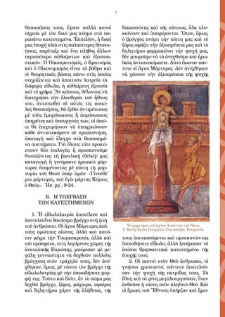 7
θε­ο­ποι­ή­σεις τους, ἔ­χουν πολ­λὰ κοι­νὰ
ση­μεῖ­α μὲ τὸν δι­κό μας κό­σμο στὰ πα­
ρα­πά­νω κα­τε­στη­μέ­να. Ἐ­πι­πλέ­ον, ἡ δι­κή
μας ἐ­πο­χὴ πλά­ι στὶς πα­λαι­ό­τε­ρες θε­ο­ποι­
ή­σεις, πα­ρέ­τα­ξε καὶ ἕ­να πλῆ­θος ἄλ­λων
πε­ρισ­σό­τε­ρο αὐ­θαί­ρε­των καὶ ἐ­ξου­σι­α­
στι­κῶν. Ὁ Οἰ­κου­με­νι­σμός, ὁ Κρα­τι­σμὸς
καὶ ὁ Οἰ­κο­νο­μι­σμὸς εἶ­ναι τὰ βά­θρα καὶ
οἱ θε­ω­ρη­τι­κὲς βά­σεις πά­νω στὶς ὁ­ποῖ­ες
στη­ρί­ζον­ται καὶ ἀ­παι­τοῦν λα­τρεί­α τὰ
δι­ά­φο­ρα εἴ­δω­λα, ἡ αὐ­θαί­ρε­τη ἐ­ξου­σί­α
καὶ τὸ χρῆ­μα. Ἂν κά­ποι­ος, θέ­λον­τας νὰ
δι­α­τη­ρή­σει τὴν ἐ­λευ­θε­ρί­α τοῦ ἤ­θους
του, ἀν­τι­στα­θεῖ σὲ αὐ­τὲς τὶς ποι­κί­
λες θε­ο­ποι­ή­σεις, θὰ ἔρ­θει ἀν­τι­μέ­τω­πος
μὲ τοὺς ἐμ­πρό­σω­πους ἢ ἀ­πρό­σω­πους
ὑ­πη­ρέ­τες καὶ ὑ­πουρ­γούς των, οἱ ὁ­ποῖ­
οι θὰ ἐ­πι­χει­ρή­σουν νὰ ὑ­πο­χρε­ώ­σουν
κά­θε ἀν­τι­στε­κό­με­νο σὲ προ­σκύ­νη­ση,
ὑ­πο­τα­γὴ καὶ ἔ­λεγ­χο στὰ θε­ο­ποι­η­μέ­
να συ­στή­μα­τα. Γι­ὰ ὅ­λους τό­τε προ­κύ­
πτουν δύ­ο ἐ­πι­λο­γές: ἢ προ­σκυ­νοῦ­με
θυ­σι­ά­ζον­τας τὴ βα­σι­λι­κὴ (θε­ϊ­κή) μας
κα­τα­γω­γὴ ἢ γι­νό­μα­στε ἡ­ρω­ι­κοὶ μάρ­
τυ­ρες ἀ­να­μέ­νον­τας μὲ πί­στη τὴ μαρ­
τυ­ρί­α τοῦ Θε­οῦ ὑ­πὲρ ὑ­μῶν «Γί­νε­σθέ
μοι μάρ­τυ­ρες, καὶ ἐ­γὼ μάρ­τυς Κύ­ρι­ος
ὁ Θε­ός». Ἡσ. μγ΄, 9-24.
Β. Η ΥΠΕΡΒΑΣΗ
ΤΩΝ ΚΑΤΕΣΤΗΜΕΝΩΝ
1. Ἡ εἰ­δω­λο­λα­τρί­α ἀ­πο­τέ­λε­σε καὶ
ἀ­πο­τε­λεῖ ἕ­να θα­νά­σι­μο βρόγ­χο στὴ ζω­ὴ
τοῦ ἀν­θρώ­που. Οἱ ἅ­γι­οι Μάρ­τυ­ρες ἀ­πὸ
τοὺς πρώ­τους αἰ­ῶ­νες, ἀλ­λὰ καὶ κα­τό­
πιν μέ­χρι τὴν Τουρ­κο­κρα­τί­α, ἀλ­λὰ καὶ
πι­ὸ πρό­σφα­τα, στὶς λε­γό­με­νες χῶ­ρες τῆς
ἀ­να­το­λι­κῆς Εὐ­ρώ­πης, μπό­ρε­σαν μὲ με­
γά­λη γεν­ναι­ό­τη­τα νὰ δε­χθοῦν πολ­λοὺς
βρόγ­χους στὸν τρά­χη­λό τους, δὲν ἀ­νέ­
χθη­καν, ὅ­μως, μὲ τί­πο­τε τὸν βρόγ­χο τῆς
εἰ­δω­λο­λα­τρί­ας μὲ τὴν ὁ­ποι­α­δή­πο­τε μορ­
φή της. Τοῦ­το καὶ δι­ό­τι, ἂν τὸ σῶ­μα μας
δε­χθεῖ βρόγ­χο, ξί­φος, μά­χαι­ρα, σφαῖ­ρες
καὶ δη­λη­τή­ρι­α χά­ριν τῆς ἀ­λή­θει­ας, τῆς
δι­και­ο­σύ­νης καὶ τῆς πί­στε­ως, ὅ­λα γλυ­
καί­νουν καὶ ὑ­πο­φέ­ρον­ται. Ὅ­ταν, ὅ­μως,
ὁ βρόγ­χος πνί­γει τὴν πί­στη μας καὶ τὸ
ξί­φος σφά­ζει τὴν ἀ­ξι­ο­πρέ­πει­ά μας καὶ τὸ
δη­λη­τή­ρι­ο φαρ­μα­κώ­νει τὴν ψυ­χή μας,
δὲν μπο­ροῦ­με νὰ τὰ ἀ­νε­χθοῦ­με καὶ ἡρω­
ϊκῶς ἀν­τι­στε­κό­μα­στε. Αὐ­τὸ ἔ­κα­ναν πάν­
το­τε οἱ ἅ­γι­οι Μάρ­τυ­ρες. Δὲν ἀ­νέ­χθη­καν
νὰ χά­σουν τὴν ἀ­ξι­ο­πρέ­πει­α τῆς ψυ­χῆς
τους ὑ­πο­τασ­σό­με­νοι καὶ προ­σκυ­νών­τας
ὁ­ποι­ο­δή­πο­τε εἴ­δω­λο, ἀλ­λὰ ξε­πέ­ρα­σαν τὰ
ἀ­νό­σι­α θρη­σκευ­τι­κὰ κα­τε­στη­μέ­να τῆς
ἐ­πο­χῆς τους.
2. Οἱ πι­στοὶ στὸν Θε­ὸ ἄν­θρω­ποι, οἱ
γνή­σι­οι χρι­στι­α­νοί, πάν­το­τε ἀ­πο­τε­λοῦ­
σαν τὴν ψυ­χὴ τῆς πα­τρί­δας τους. Τὰ
ἔ­θνη καὶ τὰ γέ­νη με­γα­λουρ­γοῦ­σαν, ὅ­ταν
ἀν­θοῦ­σε ἡ πί­στη στὸν ἀ­λη­θι­νὸ Θε­ό. Καὶ
οἱ ἥ­ρω­ες τοῦ Ἔ­θνους ὑ­πῆρ­ξαν καὶ ἥ­ρω­
Τὸ μαρτύριο τοῦ ἁγίου Ἰωάννου τοῦ Νέου,
Ἱ. Μονὴ Ἁγίου Γεωργίου Σουτσεάβα, Ρουμανία.
 