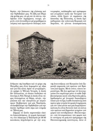 79
θερίαν, τὴν διάσωσιν τῆς γλώσσης καὶ
τὴν Ὀρθοδοξίαν μας. Τὰ ἤθη καὶ ἔθιμα
τῆς φυλῆς μας -νὰ μὴ πῶ τὰ πάντα- τὴν
ὀφείλει στὸν ἀγράμματο, πτωχό, γυ-
μνόν,στὸνἀνυπόδητονμὲχοιροδέρματα
(πίγκες) καὶ πρωτόγονον ὁπλισμό, στὸν
ἄνθρωπο τῆς ὑπαίθρου καὶ τὸ χῶμα τῆς
Πατρίδος μας εἶναι ξωμωμένο μὲ αἷμα
καὶ γιὰ ὅλα αὐτά, ἀφοῦ τὰ γνωρίζομεν,
τὰ γράφει ἡ Ἐθνικὴ Ἱστορία, ἡ ὁποία
δὲν ἀλλοιοῦται, τὸ ὁποῖον ἐπιδιώκει νὰ
ἐπιτύχη ἡ Νέα Ἐποχὴ ἡ ὁποία εἶναι τά-
φος ἀνεωγμένος νὰ θάψη, αὐτήν, τὴν
γλώσσα καὶ τὴν οἰκογένεια μὲ παγκό-
σμιον Κυβέρνησιν καὶ μία Ἐκκλησία,
νὰ ἀποβάλλωμε τὴν Ὀρθοδοξίαν γιὰ τὴν
ὁποίαν ἐχύθηκε πολὺ αἷμα καὶ στήριξε
τὸ Ἔθνος μας.
Σήμερα τὸ Σούλι παρουσιάζει εἰκό-
να ἐγκαταλείψεως, τὰ χωριὰ ἐρειπωμέ-
να, στὸ Λάκκωμα ἡ Ἐκκλησία μὲ 36-40
κατοίκους ἀσχολούμενοι μὲ τὴν κτη-
νοτροφίαν, καλόκαρδοι καὶ πρόσφοροι
καὶ γνωρίζουν καλὰ τὴν Ἱστορίαν τοῦ
τόπου, ἀλλὰ ἔχουν τὸ παράπονο τῆς
ἀπουσίας τῆς Πολιτείας, ἡ ὁποία ἔχει
καθιερώσει τὴν τελευταία Κυριακὴ τοῦ
Ἀπριλίου, νὰ γίνεται ἀναπαράσταση
τῆς ἀνατινάξεως τοῦ Κουγκίου ὑπὸ Σα-
μουὴλ παρουσίᾳ τοῦ πρώτου τοῦ Κρά-
τους καὶ ἀρχῶν. Μετὰ τοῦτο, τίποτε πε-
ρισσότερο. Θὰ ἦτο φρόνιμο νὰ λειτουρ-
γοῦσε ἕνα περίπτερο μόνο τὸ κάθε Σαβ-
βατοκύριακο κατὰ τοὺς θερινοὺς μῆνες,
ἐφοδιασμένο μὲ ἱστορικὸ διασωζόμενο
ὑλικὸ γιὰ νὰ ἔχη ὁ κάθε ἐπισκέπτης ἀπὸ
πρῶτο χέρι γνησία ἱστορικὴ ἐνημέρωση
γιὰ τὸν τόπο αὐτὸν καὶ μία ἐπιμελῆ ἀνα-
καίνιση ὅτι εἶναι δυνατὸν ἀπὸ τὰ σπίτια
τῶν πρώτων καὶ δημοσίων κτηρίων τοῦ
χώρου τῶν συνεδριάσεων «Βουλευτήρι-
ον» τῶν ἀντιπροσώπων τῶν φαρῶν καὶ
ἐν συνέχειᾳ νὰ μπῆ στὸ πρόγραμμα τῆς
Πανεπιστημιακῆς κοινότητος, ὥστε οἱ
ὈχυρὸστὸΣούλι.
 