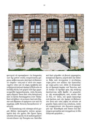 80
φοιτηταὶ νὰ προσφέρουν τὶς ὑπηρεσίες
των ὄχι μόνον στοὺς τουριστικοὺς χώ-
ρους, κόβοντας κάτι ἀπὸ ἐκεῖ νὰ δώσουν
τὸ «παρών» τους καὶ σ' αὐτὸ τὸν παρα-
τημένο τόπο γιὰ νὰ πάρη προβολὴ καὶ
νὰ βγῆ στὴ ζωὴ καὶ ἀκόμη ἡ Πολιτεία νὰ
ἐπιλέξη ἐκτὸς τοῦ χώρου ποὺ ἔχει χαρα-
κτηρισθεῖ ἀρχαιολογικός, τόση ἔκταση
πρὸς οἴκησιν ὅπως ἀπὸ τοὺς ἀπογόνους
ἀπὸ τὸ Σούλι διεσπαρμένοι στὸν Ἑλλα-
δικὸ νὰ ἔρθουν νὰ κτίσουν ἐκεῖ ποὺ ἔζη-
σαν καὶ ἔδρασαν οἱ πρόγονοι των καὶ νὰ
παράσχη κάθε δυνατὴ διευκόλυνσιν σ'
αὐτούς.
Ὁ ἐπισκέπτης στὰ τέσσερα αὐτὰ χω-
ριὰ βλέπει ἐρειπωμένα σπίτια μαυρι-
σμένα ἀπὸ τὸν χρόνο, δὲν ἔχουν ὅμως
γλώσσα οὔτε φωνὴ νὰ σὲ καλοσωρίσουν
νὰ σοῦ εἴπουν τὴν Ἱστορία του. Ἀπὸ ἐδῶ
καὶ ἐκεῖ γύρωθεν τὰ βουνὰ γηρασμένα,
κουφὰ καὶ ἄφωνα, γυμνὰ ἀπὸ τὴν ἄλλο-
τε δόξα ποὺ ἀντηχοῦσε ὁ ἀντίλαλος,
τώρα μόνα των κλαῖνε τὴν ἐγκατάλη-
ψι τώρα μόνα των, ἀλλὰ τὸ ἀνακουφί-
ζει τὸ δροσερὸ ἀεράκι τοῦ Ἰουνίου, καὶ
τὰ λούζει τὸ ἀμυδρὸ φῶς τῆς σελήνης
ἀκούγοντας κάθε βράδυ τὸ μοιριολό-
γι τῆς κουκουβάγιας ποὺ πετάει ἀπὸ
τὸ ἕνα, στ' ἄλλο, πιὸ ψηλὸ ἀγκωνάρι
στὰ ἐρείπια, καὶ τὴν ἡμέρα νὰ βλέπουν
τὸν ἀετὸ καὶ τοὺς γῆπες νὰ πετοῦν σὲ
μεγάλο ὕψος κάνοντας κύκλους, ὡσὰν
νὰ στεφανώνουν τὸν ἄγνωστο μαχητὴ
γιὰ τὴν Ἐλευθερία ποὺ ἔπεσε στὰ διά-
σπαρτα μετερίζια καὶ συγχρόνως τὸ ὅλο
ἑλληνικὸ μεγαλεῖο. _
 