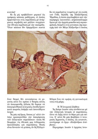 82
κτονίας!
Κι ἄς μὴ προβάλλουν μερικοί ὡς
πρόφαση κάποιες μαθήτριες, οἱ ὁποῖες
ἐμφανίζονται στὶς παρελάσεις μὲ ἀνάρ-
μοστη περιβολὴ καὶ μᾶλλον συγχέουν
τὴν ἐθνικὴ παρέλαση μὲ τὴν πασαρέλα.
Ὅταν κάποιοι δὲν ἐφαρμόζουν σωστὰ
ἕναν θεσμό, δὲν συνεπάγεται τὸ γε-
γονὸς αὐτὸ ὅτι πρέπει ὁ θεσμὸς αὐτὸς
νὰ ἀπαγορευθῆ, ἀλλιῶς θὰ ἔπρεπε νὰ
ἀπαγορευθῆ καὶ ἡ ἰατρικὴ, ἐπειδὴ ἔχουν
κατὰ καιροὺς ὑπάρξει καὶ ἀσυνείδητοι
ἰατροί.
Ἄς μᾶς πῆ ὅμως, ὅποιος γι΄ αὐτὸ τὸν
λόγο προπαγανδίζει τὴν ἀπαγόρευση
τῶν ἑλληνικῶν παρελάσεων: ποιός θὰ
θεωρήσει τὶς ἐθνικές μας ἐνδυμασίες
ἀκατάλληλες γιὰ παρελάσεις; Ποιός
εἶναι δυνατὸν νὰ γελάση, ἄν δῆ Ἑλληνί-
δα νὰ παρελαύνη ντυμένη μὲ τὴ στολὴ
τοῦ Γιδᾶ, δηλαδὴ τῆς Ἀλεξάνδρειας
Ἠμαθίας, ἡ ὁποία περιλαμβάνει καὶ τὴν
περίφημη «κατσούλα», κεφαλοκάλυμμα
ὅμοιο μὲ τὴν ἀρχαία μακεδονικὴ περικε-
φαλαία, δοσμένο στὶς γυναῖκες τῆς περι-
οχῆς ἀπὸ τὸν Μέγα Ἀλέξανδρο ὁ ὁποῖος
θέλησε ἔτσι νὰ τιμήση τὴ γενναιότητά
τους στὴ μάχη;
Β. Ἡ ἱστορική ἀλήθεια
Ἄς δοῦμε λοιπὸν πῶς συνδέονται μὲ
τὴν ἑλληνικὴ ἱστορία οἱ παρελάσεις,
ὥστε νὰ λήξη αὐτὸ τὸ θέμα μιὰ γιὰ πά-
ντα. Σ΄ αὐτὸ θὰ μᾶς βοηθήσει ὁ ἱστο-
ρικὸς Ἀρριανὸς, ὁ ὁποῖος, ὡς γνωστόν,
συνέγραψε τὸ ἔργο «Ἀλεξάνδρου ἀνά-
βασις».
Περιγράφει λοιπὸν ὁ ἀρχαῖος ἱστο-
 