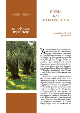 84
ΕΠΙΣΤΡΟΦΗ
ΣΤΙΣ ΡΙΖΕς
ΕΥΕΞΙΑ
ΚΑΙ
ΜΑΚΡΟΒΙΟΤΗΤΑ
Θεοδώρου Κατσῆ
γεωπόνου
Ἀ
ναρωτηθήκατε ποτὲ γιατὶ τὸ σῶμα
μας καταπονεῖται τόσο εὔκολα
σή­μερα, ἐνῷ κάποτε ξυπνούσα-
με ὧρες πρὶν τὴν ἀνατολὴ καὶ βλέπαμε
τὴ στιγμὴ τῆς ξεκούρασης λίγο μετὰ τὴ
δύση τοῦ ἡλίου; Τὸ κορμὶ ἄντεχε πε­
ρισσότερο γιατὶ ἤμασταν πιὸ νέοι, θὰ
ἔλεγε κάποιος. Ἀποτελεῖ καὶ αὐτὸ ἕ­ναν
παράγοντα, ἀλλὰ τί εἶναι αὐτὸ ὅμως πού
ἔχει τὸ μεγαλύτερο βάρος τῆς εὐθύνης;
Τί ἄλλο ἔχει ἀλλάξει ἀπὸ τότε; Ἡ ἀπά-
ντηση βρίσκεται στὶς διατροφικές μας
συνήθειες.
Ἐντάσσετε στὴν καθημερινότητά
σας τὶς ἴδιες τροφὲς, ὅπως τότε; Ἡ ἀ­λ-
ήθεια εἶναι πὼς ὄχι. Ἡ παραπάνω εἰκόνα
περιπλέκεται ἐπιπλέον ἀπὸ τὴν προσθή-
κη χημικῶν ἐνώσεων στὶς τροφὲς ὥστε
νὰ ἐνισχυθῇ ἡ γεύση τους. Τὰ ἐνισχυ-
τικὰ γεύσης δημιουργοῦν ἐθισμὸ στὶς
συνθετικὲς γεύσεις («Δὲν μπορεῖς νὰ
φᾶς μόνον ἕνα!») ποὺ κάνει τὶς φυσικὲς
ἀκατέργαστες τροφὲς νὰ φαίνονται ἄνο-
στες. Ἡ ἀπομάκρυνση ἀπὸ τὸν φυσικὸ
τρόπο δια­τροφῆς μᾶς ὁδηγεῖ σὲ ὁλοένα
καὶ χειρότερες συνήθειες, ἡ ἔλλειψη
ἐνέργει­ας μᾶς κάνει πιὸ μαλθακούς, νὰ
 