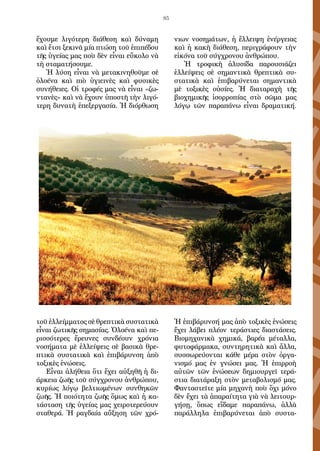 85
ἔχουμε λιγότερη διάθεση καὶ δύναμη
καὶ ἔτσι ξεκινᾶ μία πτώση τοῦ ἐπιπέδου
τῆς ὑγείας μας ποὺ δὲν εἶναι εὔκολο νὰ
τὴ σταματήσουμε.
Ἡ λύση εἶναι νὰ μετακινηθοῦμε σὲ
ὁλοένα καὶ πιὸ ὑγιεινὲς καὶ φυσικὲς
συνήθειες. Οἱ τροφές μας νὰ εἶναι «ζω-
ντανὲς» καὶ νὰ ἔχουν ὑποστῆ τὴν λιγό-
τερη δυνατὴ ἐπεξεργασία. Ἡ διόρθωση
τοῦ ἐλλείμματος σὲ θρεπτικὰ συστατικὰ
εἶναι ζωτικῆς σημασίας. Ὁλοένα καὶ πε-
ρισσότερες ἔρευνες συνδέουν χρόνια
νοσήματα μὲ ἐλλείψεις σὲ βασικὰ θρε-
πτικὰ συστατικὰ καὶ ἐπιβάρυνση ἀπὸ
τοξικὲς ἑνώσεις.
Εἶναι ἀλήθεια ὅτι ἔχει αὐξηθῆ ἡ δι-
άρκεια ζωῆς τοῦ σύγχρονου ἀνθρώ­που,
κυρίως λόγῳ βελτιωμένων συνθηκῶν
ζωῆς. Ἡ ποιότητα ζωῆς ὅμως καὶ ἡ κα-
τάσταση τῆς ὑγείας μας χειροτερεύουν
σταθερά. Ἡ ραγδαία αὔ­ξηση τῶν χρό-
νιων νοσημάτων, ἡ ἔλλειψη ἐνέργειας
καὶ ἡ κακὴ διάθεση, περιγράφουν τὴν
εἰκόνα τοῦ σύγχρονου ἀνθρώπου.
Ἡ τροφικὴ ἀλυσίδα παρουσιάζει
ἐλλείψεις σὲ σημαντικὰ θρεπτικὰ συ­
στατικὰ καὶ ἐπιβαρύνεται σημαντικὰ
μὲ τοξικὲς οὐσίες. Ἡ διαταραχὴ τῆς
βιοχημικῆς ἰσορροπίας στὸ σῶμα μας
λόγῳ τῶν παραπάνω εἶναι δραμα­τική.
Ἡ ἐπιβάρυνσή μας ἀπὸ τοξικὲς ἑνώσεις
ἔχει λάβει πλέον τεράστιες διαστάσεις.
Βιομηχανικὰ χημικά, βαρέα μέταλλα,
φυτοφάρμακα, συντη­ρητικὰ καὶ ἄλλα,
συσσωρεύονται κάθε μέρα στὸν ὀργα-
νισμό μας ἐν γνώ­σει μας. Ἡ ἐπιρροὴ
αὐτῶν τῶν ἑνώσεων δημιουργεῖ τερά-
στια διατάραξη στὸν μεταβολισμό μας.
Φανταστεῖτε μία μηχανὴ ποὺ ὄχι μόνο
δὲν ἔχει τὰ ἀπαραίτητα γιὰ νὰ λειτουρ-
γήσῃ, ὅπως εἴδαμε παραπάνω, ἀλλὰ
παράλλη­λα ἐπιβαρύνεται ἀπὸ συστα-
 