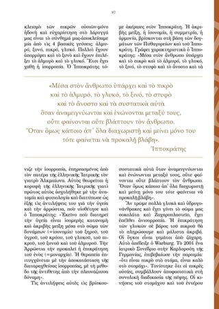 87
κλεισμὸ τῶν πικρῶν οὐσιῶν-μόνο
ἡ­δονὴ καὶ εὐχαρίστηση στὸ λάρυγγά
μας εἶναι τὸ σύνθημά μας-ἀποκλείσα­με
μία ἀπὸ τὶς 4 βασικὲς γεύσεις: ἁλμυ-
ρό, ξυνό, πικρό, γλυκό. Πολλοὶ ἔ­χουν
ἀπορρίψει καὶ τὸ ξυνὸ καὶ ἔχουν ἐπιλέ-
ξει τὸ ἁλμυρὸ καὶ τὸ γλυκό. Ἔτσι ἔχει
χαθῆ ἡ ἰσορροπία. Ὁ Ἱπποκράτης τό-
νιζε τὴν ἰσορροπία, ἐπηρεα­σμένος ἀπὸ
τὸν πατέρα τῆς ἑλληνικῆς Ἰατρικῆς τὸν
γιατρὸ Ἀλκμαίωνα. Αὐτὸς θεωρεῖται ἡ
κορυφὴ τῆς ἑλληνικῆς Ἰατρικῆς γιατὶ
πρῶτος αὐτὸς ἀ­σχολήθηκε μὲ τὴν ἀνα-
τομία καὶ φυσιολογία καὶ διατύπωσε ὡς
ἑξῆς τὶς ἀντιλήψεις του γιὰ τὴν ὑγεία
καὶ τὴν ἀρρώστια, ποὺ υἱοθέτησε καὶ
ὁ Ἱπ­ποκράτης: «Ἐκεῖνο ποὺ διατηρεῖ
τὴν ὑγεία εἶναι ἰσομερὴς κατανομὴ
καὶ ἀ­κριβὴς μείξη μέσα στὸ σῶμα τῶν
δυνάμεων (=ἰσονομία) τοῦ ξηροῦ, τοῦ
ὑ­γροῦ, τοῦ κρύου, τοῦ γλυκοῦ, τοῦ πι-
κροῦ, τοῦ ξυνοῦ καὶ τοῦ ἁλμυροῦ. Τὴν
Ἀρρώστια τὴν προκαλεῖ ἡ ἐπικράτηση
τοῦ ἑνὸς (=μοναρχία). Ἡ θεραπεία ἐ­π-
ιτυγχάνεται μὲ τὴν ἀποκατάσταση τῆς
διαταραχθείσας ἰσορροπίας, μὲ τὴ μέθο-
δο τῆς ἀντίθετης ἀπὸ τὴν πλεονάζουσα
δύναμη».
Τὶς ἀντιλήψεις αὐτὲς τὶς βρίσκου-
με ἀκέραιες στὸν Ἱπποκράτη. Ἡ ἀκρι­
βὴς μείξη, ἡ ἰσονομία, ἡ συμμετρία, ἡ
ἁρμονία, βρίσκονται στὴ βάση τῶν δογ-
μάτων τῶν Πυθαγορείων καὶ τοῦ Ἱππο-
κράτη. Γράφει χαρακτηριστικὰ ὁ Ἱππο-
κράτης: «Μέσα στὸν ἄνθρωπο ὑπάρχει
καὶ τὸ πικρὸ καὶ τὸ ἁλμυρό, τὸ γλυκό,
τὸ ξινό, τὸ στυφὸ καὶ τὸ ἄνοστο καὶ τὰ
συστατικὰ αὐτὰ ὅταν ἀνα­μειγνύωνται
καὶ ἑνώνωνται μεταξύ τους, οὔτε φαί-
νονται οὔτε βλάπτουν τὸν ἄνθρωπο.
Ὅταν ὅμως κάποιο ἀπ᾿ ὅλα διαχωριστῇ
καὶ μείνῃ μόνο του τότε φαίνεται νὰ
προκαλῇ βλάβη».
Ἂν τρῶμε πολλὰ γλυκὰ καὶ ὑδρογο-
νάνθρακες καὶ ἔχει γίνει τὸ σῶμα μας
σοκολάτα καὶ Ζαχαροπλαστεῖο, ἔχει
ἐπέλθει ἀνισορροπία. Ἡ ἐπικρά­τηση
τῶν γλυκῶν σὲ βάρος τοῦ πικροῦ θὰ
τὸ πληρώσουμε καὶ μάλιστα ἀ­κριβά.
Οἱ ὄγκοι εἶναι γεμᾶτοι ἀπὸ ζάχαρη.
Αὐτὸ ἀπέδειξε ὁ Warburg. Τὸ 2001 ἕνα
ἰατρικὸ Συνέδριο στὴν Καρλσρούη τῆς
Γερμανίας, ἐπιβεβαίωσε τὴν παροιμία:
«ὅτι εἶναι πικρὸ στὸ στόμα, εἶναι καλὸ
στὸ στομάχι». Τονί­στηκε ὅτι οἱ πικρὲς
οὐσίες, συμβάλλουν ἀποφασιστικὰ στὴ
συνολικὴ δια­δικασία τῆς πέψης. Οἱ κι-
νήσεις τοῦ στομάχου καὶ τοῦ ἐντέρου
«Μέσα στὸν ἄνθρωπο ὑπάρχει καὶ τὸ πικρὸ
καὶ τὸ ἁλμυρό, τὸ γλυκό, τὸ ξινό, τὸ στυφὸ
καὶ τὸ ἄνοστο καὶ τὰ συστατικὰ αὐτὰ
ὅταν ἀνα­μειγνύωνται καὶ ἑνώνονται μεταξύ τους,
οὔτε φαίνονται οὔτε βλάπτουν τὸν ἄνθρωπο.
Ὅταν ὅμως κάποιο ἀπ᾿ ὅλα διαχωριστῇ καὶ μείνει μόνο του
τότε φαίνεται νὰ προκαλῇ βλάβη».
							 Ἱπποκράτης
 