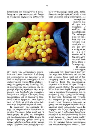 88
ἐντείνονται καὶ ἐπιταχύνεται ἡ προώ-
θηση τῆς τροφῆς. Διεγείρουν τὴν ἔκκρι-
ση χολῆς καὶ παγκρέατος, βελτιώνουν
τὴν πέψη τῶν λευκωμάτων, πρωτε-
ϊνῶν καὶ λιπῶν. Μειώνεται ἡ αἴσθηση
τοῦ φουσκώματος καὶ ἐμποδίζονται οἱ
διαδι­κασίες ζύμωσης καὶ σήψης ποὺ συ-
ντελοῦνται στὸ ἔντερο. Μέσῳ τῆς βελτί­
ωσης ἀπορρόφησης τῆς βιταμίνης Β12,
οἱ πικρὲς οὐσίες ὑποστηρίζουν τὴν πα-
ραγωγὴ αἵματος, προάγουν τὴν ἀπορ-
ρόφηση τῶν λιποδιαλυτῶν στοι­χείων,
ὅπως καὶ τοῦ σιδήρου. Οἱ πικρὲς οὐσίες
ὑποστηρίζουν καὶ τὴ δημι­ουργία βάσε-
ων (ἀλκαλικὸ ὑψηλὸ pΗ) στὸν ὀργανι-
σμό. Καὶ δροῦν μὲ αὐτὸ τὸν τρόπο ἐνά-
ντια στὴν ὑπεροξείδωση τοῦ αἵματος.
Σὲ περίπτωση συστηματικῆς λή-
ψης τῶν πικρῶν οὐσιῶν δυναμώνει τὸ
συκώτι. Τὸ συκώτι θέλει πικρὰ γιὰ νὰ
λειτουργήσῃ. Ἡ χολὴ ποὺ παράγε­ται
στὸ συκώτι εἶναι πικρή. Πῶς λοιπὸν θὰ
ἔχουμε παραγωγὴ πρώτης ποι­ότητας
χολῆς, νὰ διαλύῃ τὰ λίπη, ἂν δὲν τρῶμε
πικρά; Τροφοδοτώντας μὲ ζάχαρη τὸ συ-
κώτι δὲν παράγουμε πικρὴ χολή. Βελτι-
ώνεται ὁ μεταβολι­σμὸς καὶ μὲ τὸν τρόπο
αὐτὸ μειώνεται καὶ ἡ χοληστερίνη. Μὲ
τὰ πικρὰ μει-
ώνονται καὶ
οἱ τιμὲς τοῦ
σακχάρου. Ὁ
καθένας τὸ
καταλαβαίνει.
Τὸ σάκχαρο
προέρχεται
ἀπὸ τὴν κα-
τάχρηση ὑδα-
τανθράκων,
ὄχι ἀπὸ τὴν
κ α ­τ ά χ ρ η σ η
π ι κ ρ ῶ ν
οὐσιῶν καὶ ἡ
θεραπεία γίνε-
ται μὲ τὰ ἀντί-
θετα, ἔλεγε ὁ
Ἱπποκράτης.
Ἡ ἄμυνα
καὶ ὁ τερμα-
τοφύλακας τοῦ ὀργανισμοῦ ἐναντίον
τοῦ καρκίνου βρίσκονται στὸ συκώτι,
καὶ τὸ συκώτι θέλει πικρὰ γιὰ νὰ λει-
τουργήσῃ σω­στά, νὰ ἀποθηκεύσῃ τὶς
βιταμίνες. Γιατὶ δὲν παρουσιάζεται
καρκίνος στὸ λεπτὸ ἔντερο; Ρωτῆστε
κάποιο γιατρό. Πολλοὶ δὲν γνωρίζουν.
Ἄλλοι ἀπαν­τοῦν τὸ pΗ, ἡ μεγάλη ποσό-
τητα γ-σφαιρίνης (ἐπηρεάζεται ἀπὸ τὸ
σελήνι­ο), ἢ λόγῳ τῆς ταχείας διέλευσης.
Ἡ ἀπάντηση βρίσκεται στὸ γεγονός,
ὅτι- σύμφωνα μὲ τὴ φυσιολογία- στὸ
λεπτὸ ἔντερο χύνονται οἱ ἐκκρίσεις τῆς
χολῆς καὶ τοῦ παγκρέατος ποὺ κάνουν
ἀλκαλικὸ τὸ pΗ τοῦ λεπτοῦ ἐντέρου. Τὰ
παγκρεατικὰ ἔνζυμα (θρυψίνη, χυμο-
θρυψίνη) καὶ ἡ χολή, εἶ­ναι βασικῆς ση-
μασίας γιὰ τὸ περίεργο γεγονός, ὅτι στὸ
λεπτὸ ἔντερο δὲν ἐμφανίζεται σχεδὸν
ποτὲ καρκίνος. Τὸ δυνατὸ συκώτι διώ-
χνει τὸν καρκίνο ἐνῷ ζαχαροποιημένο
καὶ σοκολατοποιημένο συκώτι, ἴσον
 