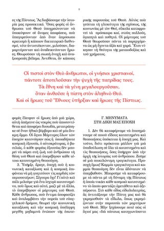 8
ες τῆς Πί­στε­ως. Ἂς δι­α­βά­σου­με τὴν ἱ­στο­
ρί­α μας προ­σε­κτι­κά. Ὅ­σες φο­ρὲς οἱ ἄν­
θρω­ποι τοῦ Θε­οῦ ὑ­πο­χρε­ώ­νον­ταν νὰ
ὑ­πο­κύ­ψουν σὲ ἄ­νο­μες ἀ­πο­φά­σεις, ποὺ
ὑ­πα­γο­ρεύ­ον­ταν ἀ­πὸ ἕ­ναν ἀ­πρό­σω­πο
κρα­τι­σμὸ ἢ κά­ποι­ον δι­κτα­το­ρι­κὸ δι­ε­θνι­
σμό, τό­τε ἀν­τι­στέ­κον­ταν, μι­λοῦ­σαν, δι­α­
μαρ­τύ­ρον­ταν καὶ ἀ­να­δει­κνύ­ον­ταν ἥ­ρω­
ες. Θε­ω­ροῦ­σαν τὴ σι­ω­πὴ ἐ­νο­χὴ καὶ ἀ­να­
ξι­ο­πρε­πὲς βό­λε­μα. Ἀν­τί­θε­τα, ἂν κά­ποι­ες
φο­ρὲς ἔ­λει­ψαν οἱ ἥ­ρω­ες ἀ­πὸ μι­ὰ χώ­ρα,
αὐ­τὴ ἀ­πέ­μει­νε ὡς νε­κρὸς ποὺ ἀ­πο­συν­τί­
θε­ται καὶ ἀ­πο­φέ­ρει δυ­σω­δί­α, με­τα­τρά­πη­
κε σὲ ἕ­ναν ἠ­θι­κὸ βόρ­βο­ρο καὶ σὲ μί­α ἄ­νι­
κμη ἄμ­μο. Οἱ ἅ­γι­οι Μάρ­τυ­ρες ὅ­λων τῶν
ἐ­πο­χῶν κα­τε­νό­η­σαν πὼς ἡ ὁ­ποι­α­δή­πο­τε
κο­σμι­κὴ ἐ­ξου­σί­α, ὁ αὐ­το­κρά­το­ρας, ὁ βα­
σι­λι­άς, ὁ κά­θε φο­ρέ­ας ἐ­ξου­σί­ας δὲν μπο­
ρεῖ νὰ πά­ρει στὴ ζω­ὴ τοῦ ἀν­θρώ­που τὴ
θέ­ση τοῦ Θε­οῦ καὶ ὑ­πε­ρέ­βη­σαν κά­θε τέ­
τοι­α κα­τε­στη­μέ­νη θε­ο­ποί­η­ση.
3. Ὑ­πῆρ­ξε, ἄ­ρα­γε, ἐ­πο­χὴ ποὺ ἡ κοι­
νω­νι­κὴ κα­τα­ξί­ω­ση καὶ ἡ κο­σμι­κὴ ἐ­πι­
φά­νει­α νὰ μὴ γο­η­τεύ­ουν τὶς καρ­δι­ὲς τῶν
πε­ρισ­σο­τέ­ρων; Σί­γου­ρα ὄ­χι! Γι᾿αὐ­τὸ καὶ
πά­λι μι­λοῦ­με γι­ὰ ἕ­να ἰ­σχυ­ρὸ κα­τε­στη­μέ­
νο, ποὺ ὅ­μως καὶ αὐ­τό, μα­ζὶ μὲ τὰ ἄλ­λα,
τὸ ὑ­πε­ρέ­βη­σαν οἱ μάρ­τυ­ρες τοῦ Θε­οῦ.
Κά­θε ἄν­θρω­πος, ποὺ ἔν­τι­μα ἀ­πο­φα­σί­ζει
καὶ ἀ­να­λαμ­βά­νει τὴν πο­ρεί­α τοῦ εὐ­αγ­
γε­λι­κοῦ δρό­μου, θε­ω­ρεῖ τὴν κοι­νω­νι­κὴ
κα­τα­ξί­ω­ση καὶ τὴν κο­σμι­κὴ ὑ­πό­λη­ψη
με­γέ­θη μη­δα­μι­νὰ ἐ­νώ­πι­ον τῆς ἐ­σω­τε­
ρι­κῆς πα­ρου­σί­ας τοῦ Θε­οῦ. Αὐ­τὸς ποὺ
γεύ­ε­ται τὴ γλυ­κύ­τη­τα τῆς σχέ­σε­ως, τῆς
κοι­νω­νί­ας μὲ τὸν Θε­ό, εὔ­κο­λα κα­τα­φρο­
νεῖ τὰ πρό­σκαι­ρα καί, στοὺς πολ­λούς,
ἀ­γα­πη­τὰ καὶ πο­θη­τά. Οἱ μάρ­τυ­ρες τοῦ
Θε­οῦ θε­ω­ροῦ­σαν πάν­τα τὰ πα­ρερ­χό­με­
να ὡς μὴ ἔ­χον­τα ἀ­ξί­α καὶ χα­ρά. Ἔτ­σι νί­
κη­σαν τὴ θε­ό­τη­τα τῆς μα­ται­ο­δο­ξί­ας καὶ
τοῦ χρή­μα­τος.
Γ. ΜΗΝΥΜΑΤΑ
ΣΤΗ ΔΙΚΗ ΜΑΣ ΕΠΟΧΗ
1. Δὲν θὰ κα­τα­φέρ­να­με νὰ ἐ­πι­ση­μά­
νου­με σὲ ποι­οῦ εἴ­δους κα­τε­στη­μέ­να καὶ
θε­ο­ποι­ή­σεις ὑ­πό­κει­ται ἡ ἐ­πο­χή μας. Καὶ
τοῦ­το, δι­ό­τι πρό­κει­ται μᾶλ­λον γι­ὰ μι­ὰ
ὑ­πο­δού­λω­ση σὲ ὅ­λα τὰ κα­τε­στη­μέ­να καὶ
τὶς θε­ο­ποι­ή­σεις, ὅ­σες ὑ­πῆρ­χαν ἀ­πὸ τὴν
ἀρ­χὴ τῆς ἱ­στο­ρί­ας τοῦ ἀν­θρώ­που. Ζοῦ­με
σὲ μι­ὰ ποι­κι­λώ­νυ­μη τρα­γι­κό­τη­τα. Προ­
σο­χὴ ὅ­μως! Κα­μμί­α τρα­γι­κό­τη­τα καὶ κα­
μμί­α θε­ο­ποί­η­ση δὲν εἶ­ναι ἀ­δύ­να­τον νὰ
ὑ­περ­βα­θοῦν. Μπο­ροῦ­με νὰ κα­τα­φέ­ρου­
με τὰ πάν­τα μὲ τὴ δύ­να­μη τῆς Πί­στε­ως
ἡ ὁ­ποί­α νι­κά­ει κά­θε κο­σμι­κὸ κα­τε­στη­μέ­
νο τὸ ὁ­ποῖ­ο φαν­τά­ζει ἀ­με­τά­θε­το καὶ ἀ­ξε­
πέ­ρα­στο. Στὸ κά­θε εἶ­δος εἰ­δω­λο­λα­τρί­ας,
ἂς ἀν­τι­τά­ξου­με τὴν Πί­στη μας καὶ θὰ
γκρε­μι­σθοῦν τὰ εἴ­δω­λα, ὅ­πως γκρε­μί­
ζον­ταν στὴν πα­ρου­σί­α τῶν μαρ­τύ­ρων
τοῦ Θε­οῦ. Μὴν ξε­χά­σου­με πο­τὲ πὼς οἱ
ἅ­γι­οί μας «δι­ὰ πί­στε­ως κα­τη­γω­νί­σαν­το
Οἱ πι­στοὶ στὸν Θε­ὸ ἄν­θρω­ποι, οἱ γνή­σι­οι χρι­στι­α­νοί,
πάν­το­τε ἀ­πο­τε­λοῦ­σαν τὴν ψυ­χὴ τῆς πα­τρί­δας τους.
Τὰ ἔ­θνη καὶ τὰ γέ­νη με­γα­λουρ­γοῦ­σαν,
ὅ­ταν ἀν­θοῦ­σε ἡ πί­στη στὸν ἀ­λη­θι­νὸ Θε­ό.
Καὶ οἱ ἥ­ρω­ες τοῦ Ἔ­θνους ὑ­πῆρ­ξαν καὶ ἥ­ρω­ες τῆς Πί­στε­ως.
 