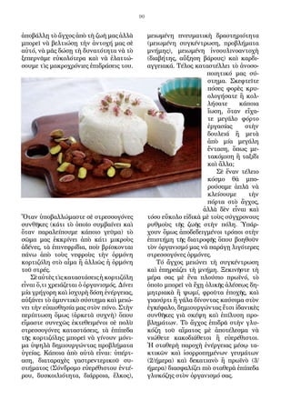 90
ἀποβάλλῃ τὸ ἄγχος ἀπὸ τὴ ζωὴ μας ἀλλὰ
μπορεῖ νὰ βελτιώσῃ τὴν ἀντοχή μας σὲ
αὐτό, νὰ μᾶς δώσῃ τὴ δυνατότητα νὰ τὸ
ξεπερνᾶμε εὐκο­λότερα καὶ νὰ ἐλαττώ-
σουμε τὶς μακροχρόνιες ἐπιδράσεις του.
Ὅταν ὑπο­βαλλώμαστε σὲ στρεσσογόνες
συνθῆκες (κάτι τὸ ὁποῖο συμβαίνει καὶ
ὅταν παραλείπουμε κάποιο γεῦμα) τὸ
σῶμα μας ἐκκρίνει ἀπὸ κάτι μικροὺς
ἀδέ­νες, τὰ ἐπινεφρίδια, ποὺ βρίσκονται
πάνω ἀπὸ τοὺς νεφροὺς τὴν ὁρμόνη
κορτιζόλη στὸ αἷμα ἢ ἀλλιῶς ἡ ὁρμόνη
τοῦ στρές.
Σὲαὐτὲςτὶςκαταστάσειςἡκορτιζόλη
εἶναι ὅ,τι χρειάζεται ὁ ὀργανι­σμός. Δίνει
μία γρήγορη καὶ ἰσχυρὴ δόση ἐνέργειας,
αὐξάνει τὸ ἀμυντικὸ σύστημα καὶ μειώ-
νει τὴν εὐαισθησία μας στὸν πόνο. Στὴν
περίπτωση ὅ­μως (ἀρκετὰ συχνὴ) ὅπου
εἴμαστε συνεχῶς ἐκτεθειμένοι σὲ πολὺ
στρεσ­σογόνες καταστάσεις, τὰ ἐπίπεδα
τῆς κορτιζόλης μπορεῖ νὰ γίνουν μόνι­
μα ὑψηλὰ δημιουργώντας προβλήματα
ὑγείας. Κάποια ἀπὸ αὐτὰ εἶναι: ὑ­πέρτ-
αση, διαταραχὲς γαστρεντερικοῦ συ-
στήματος (Σύνδρομο εὐερέθιστου ἐντέ-
ρου, δυσκοιλιότητα, διάρροια, ἕλκος),
μειωμένη πνευματικὴ δραστηρι­ότητα
(μειωμένη συγκέντρωση, προβλήματα
μνήμης), μειωμένη ἰνσουλι­νοαντοχὴ
(διαβήτης, αὔξηση βάρους) καὶ καρδι-
αγγειακά. Τέλος καταστέλ­λει τὸ ἀνοσο-
ποιητικό μας σύ-
στημα. Σκεφτεῖτε
πόσες φορὲς κρυ-
ολογήσατε ἢ κολ-
λήσατε κάποια
ἴωση, ὅταν εἴχα-
τε μεγάλο φόρτο
ἐργασίας στὴν
δου­λειά ἢ μετὰ
ἀπὸ μία μεγάλη
ἔνταση, ὅπως με-
τακόμιση ἢ ταξίδι
καὶ ἄλλα;
Σὲ ἕναν τέλειο
κόσμο θὰ μπο-
ρούσαμε ἁπλᾶ νὰ
κλείσουμε τὴν
πόρτα στὸ ἄγχος,
ἀλλὰ δὲν εἶναι καὶ
τόσο εὔκολο εἰδικὰ μὲ τοὺς σύγχρονους
ρυθ­μοὺς τῆς ζωῆς στὴν πόλη. Ὑπάρ-
χουν ὅμως ἀποδεδειγμένοι τρόποι στὴν
ἐπιστήμη τῆς διατροφῆς ὅπου βοηθοῦν
τὸν ὀργανισμό μας νὰ παρά­γῃ λιγότερες
στρεσσογόνες ὁρμόνες.
Τό ἄγχος μειώνει τὴ συγκέντρωση
καὶ ἐπηρεάζει τὴ μνήμη. Ξεκινῆστε τὴ
μέρα σας μὲ ἕνα πλούσιο πρωϊνό, τὸ
ὁποῖο μπορεῖ νὰ ἔχῃ ὁλικῆς ἀλέσε­ως δη-
μητριακὰ ἢ ψωμί, φροῦτα ἐποχῆς, καὶ
γιαούρτι ἢ γάλα δίνοντας καύ­σιμα στὸν
ἐγκέφαλο, δημιουργώντας ἔτσι ἰδανικὲς
συνθῆκες γιὰ σκέψη καὶ ἐπίλυση προ-
βλημάτων. Τὸ ἄγχος ἐπιδρᾶ στὴν γλυ-
κόζη τοῦ αἵματος μὲ ἀποτέλεσμα νὰ
νιώθετε κακοδιάθετοι ἢ εὐερέθιστοι.
Ἡ σταθερὴ παροχὴ ἐνέργειας μέσῳ τα-
κτικῶν καὶ ἰσορροπημένων γευμάτων
(2/ήμερα) καὶ δε­κατιανὸ ἢ πρωϊνὸ (3/
ήμερα) διασφαλίζει πιὸ σταθερὰ ἐπίπεδα
γλυκόζης στὸν ὀργανισμό σας.
 