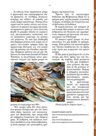 91
Ἀντιθέτως, ὅταν παραλείπετε γεῦμα
ὁ ὀργανισμός σας συμπεριφέρεται σὰν
νὰ βρίσκεται σὲ συνθῆκες ἐκτάκτου
ἀνάγκης καὶ αὐξάνει τὰ ἐπίπεδα τοῦ
στρὲς ἀκόμα περισσότερο. Ἐπίσης εἶναι
σημαντικὸ νὰ τρῶτε, πίνετε, καὶ νὰ κα-
ταπίνετε τὸ φαγητό σας ἀργὰ καὶ καλά,
νὰ ἀφιερώνετε χρόνο γι᾿ αὐτό. Αὐτὸ σᾶς
βοηθᾶ νὰ μπορῆτε εὔκολα νὰ γυρίσετε
στὴ μὴ-στρεσ­σογόνο κατάσταση καὶ
νὰ ἀπολαύσετε καλύτερα τὶς γεύσεις
τοῦ γεύμα­τος. Τὸ τσάι ἔχει ἀποδειχθῆ
ἀπὸ διάφορες μελέτες στὸν κόσμο ὡς τὸ
πρῶτο «ἀντι-στρές» τρόφιμο λόγῳ τῆς
ἠρεμιστικῆς ἰδιότητάς του στὸ μυαλὸ
καὶ τῆς μείωσης τῶν ἐπιπέδων κορτιζό-
λης. Σύμφωνα μάλιστα καὶ μὲ μία νέα
ἔρευνα στὸ American Journal of Clinical
Nutrition: ἡ κατανάλωση πέντε φλυ-
τζανιῶν τσαγιοῦ τὴν ἡμέρα μπορεῖ νὰ
μειώσῃ τὸ στρὲς μέχρι καὶ 20%.
Ἕνα ποτήρι γάλα δὲν εἶναι μόνον
ἕνα φυσικὸ δυναμωτικὸ γιὰ τὸν ὕπνο
ἀλλὰ βάσει ἐρευνῶν τοῦ πανεπιστη-
μίου τοῦ Maastricht, ἔχει συσχετισθῆ
μὲ αὐξημένη ἑτοιμότητα τὴν ἑπόμενη
μέρα. Ἡ ἐπίδραση τοῦ γάλακτος στὸν
ὕπνο ἀποδίδεται στὴν ἀλακταλβουμίνη,
ἡ ὁποία περιέχει τὴν τρυ­πτοφάνη, πρό-
δρομος τῆς σεροτονίνης.
Ἔρευνα ἀπὸ τὸ πανεπιστήμιο
Swiburne τῆς Μελβούρνης ἔδειξε ὅτι ἡ
μάσηση μίας τσίχλας μπορεῖ νὰ μειώσῃ
τὸ ἄγχος, νὰ αὐξήσῃ τὴν ἑτοιμό­τητα καὶ
νὰ βελτιώσῃ τὶς ἐπιδόσεις.
Ἡ περιεκτικότητα τοῦ σολομοῦ σὲ
ω-3 λιπαρὰ ὀξέα μπορεῖ νὰ κάνουν τοὺς
ἀνθρώπους πιὸ θετικοὺς καὶ χαρούμε-
νους, σύμφωνα μὲ ἐρευνητὲς τοῦ πανε-
πιστημίου τοῦ Pittsburgh.
Τὸ κόκκινο κρασὶ μπορεῖ νὰ εἶναι
αὐτονόητο ὅτι μᾶς βοηθᾶ νὰ χαλαρώ­
σουμε, ἀλλὰ μελέτη τοῦ πανεπιστημίου
τοῦ Toronto ἀποδεικνύει ὅτι τὰ ὀ­φέλη
στὴν ὑγεία μας σταματοῦν στὸ πρῶτο
ποτήρι.
Ἡ ἴδια μελέτη μᾶς δεί­χνει ὅτι τὸ ἕνα
ποτήρι μᾶς δίνει ὀφέλη καὶ στὴ λει-
τουργία τῆς καρδιᾶς, ἀλ­λὰ μετέπειτα
τὰ δύο μᾶς ἀνεβάζουν
τοὺς χτύπους τῆς καρ-
διᾶς σὲ ἕξι χτύ­πους τὸ
λεπτὸ ἐπιπλέον. Ἐπίσης
ἡ αὐξημένη κατανάλω-
ση ἀλκοὸλ ἔχει ἀντίθετα
ἀποτελέσματα προκα-
λώντας μελαγχολία.
Ἂς φροντίσουμε
λοιπὸν τὴ σωματικὴ
καὶ τὴν πνευματική
μας ὑγεία δίνοντας στὸν
ὀργανισμό μας αὐτὸ ποὺ
χρειάζεται πραγματικὰ,
ὅταν πει­νάῃ καὶ ὄχι
ὑποκατάστατα βασικῶν
τροφῶν.
«Νοῦς ὑγιὴς ἐν σώματι ὑγιεῖ». _
ΗΛΕΚΤΡΟΝΙΚΕΣ ΠΗΓΕΣ
http://www.diatrofi.gr/index.php/diaita/kathimerini-
diatrofi
http://www.drtsoukalas.com/
http://www.antigiransi.com/vitamins2.html
 