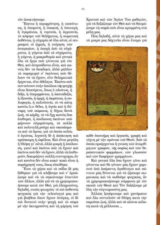 95
τὸν ἀποκτήσουμε.
Ἔπειτα ἡ περιφρόνηση, ἡ ταπείνω-
ση, ἡ ὑ­πομονή, ἡ ὑπακοή, ἡ ὑποταγή,
ἡ ἐγκράτεια, ἡ νηστεία, ἡ ἀγρυπνία,
τὸ κό­ψιμο τοῦ θελήματος, ἡ σωματικὴ
ἀσθένεια, ἡ εὐχαρία σὲ ὅλα αὐτά, οἱ πει­
ρασμοί, οἱ ζημιές, ἡ στέρηση τῶν
ἀναγκαίων, ἡ ἀποχὴ ἀπὸ τὰ εὐχά-
ριστα, ἡ γύμνια ἀπὸ τὰ εὐχάριστα,
ἡ γύμνια, ἡ μακροθυμία καὶ γενικὰ
ὅλα τὰ ἔργα ποὺ γίνονται γιὰ τὸν
Θεό, καὶ ἀνεμπόδιστα εἶναι, καὶ κα-
νεὶς δὲν τὰ διεκδικεῖ, ἀλλὰ μᾶλλον
τὰ παραχωρεῖ σ' ἐκείνους ποὺ θέ-
λουν νὰ τὰ ἔ­χουν, εἴτε θεληματικὰ
ἔρχονται, εἴτε ἀθέλητα. Ἐκεῖνα ποὺ
συντείνουν στὴν ἀπώλεια τῆς ψυχῆς
εἶναι δυσεύρετα, ὅπως ὁ πλοῦτος, ἡ
δόξα, ἡ ὑπε­ρηφάνεια, ἡ ἀκαταδεξία,
ἡ ἐξουσία, ἡ ἀρχή, ἡ ἀκράτεια, ἡ πο-
λυφαγία, ἡ πολυϋπνία, τὸ νὰ κάνῃ
κανεὶς ὅ,τι θέλει, ἡ ὑγεία καὶ ἡ δύ-
ναμη τοῦ σώμα­τος, ἡ δίχως δεινὰ
ζωή, τὰ κέρδη, τὸ νὰ ἔχῃ κανεὶς ὅσα
ἐπιθυμεῖ, ἡ ἀπό­λαυση ἐκείνων ποὺ
φέρνουν εὐχαρίστηση, τὰ πολλὰ
καὶ πολυτελῆ ροῦχα καὶ σκεπάσμα-
τα καὶ τὰ ὅμοια, γιά τά ὁποῖα πολὺς
ὁ ἀγώνας, λιγοστὴ δὲ ἡ ἀπόκτηση καὶ
πρόσκαιρη ἡ ὠφέλεια. Καὶ εἶναι μεγάλη
ἡ θλίψη γι᾿ αὐτά, ἀλλὰ μικρὴ ἡ ἀπόλαυ-
ση, γιατί καὶ ἐκεῖνοι ποὺ τὰ ἔχουν καὶ
ἐκεῖνοι ποὺ δὲν τὰ ἔχουν, ἀλλὰ τὰ ἐπιθυ-
μοῦν, δοκιμάζουν πολλὴ στενοχώρια, ἂν
καὶ κανένα δὲν εἶναι κακό· κακὸ εἶναι ἡ
παράχρησή τους, ὅπως εἰπώθηκε.
Ἔτσι τὰ χέρια καὶ τὰ πόδια δὲ μᾶς
δόθηκαν γιὰ νὰ κλέβουμε καὶ ν᾿ ἁρπά-
ζουμε καὶ νὰ τὰ σηκώνουμε ἐναντίον
τῶν ἄλλων, ἀλλὰ γιὰ νὰ τὰ χρησιμοποι-
ήσουμε κατὰ τὸν Θεό, γιὰ ἐλεημοσύνη,
δηλαδή, στοὺς φτωχοὺς· οἱ πιὸ ἀσθενεῖς
ψυχικῶς γιὰ τὴν τελειότητά μας καὶ
γιὰ βοήθεια ὅσων ἔχουν ἀνάγκη, οἱ δὲ
πιὸ δυνατοὶ στὴν ψυχὴ καὶ τὸ σῶμα
μὲ τὴν ἀκτημοσύνη καὶ τὴ μίμηση τοῦ
Χριστοῦ καὶ τῶν Ἁγίων Του μαθητῶν,
γιὰ νὰ δοξάζουμε τὸν Θεὸ καὶ νὰ θαυμά-
ζουμε τὴ σοφία ποὺ εἶναι κρυμμένη στὰ
μέλη μας.
Πῶς δηλαδή, αὐτὰ τὰ χέρια μας καὶ
τὰ μικρά μας δάχτυλα εἶναι ἕτοιμα γιὰ
κάθε ἐπιστήμη καὶ ἐργασία, γραφὴ καὶ
τέχνη μὲ τὴν πρό­νοια τοῦ Θεοῦ. Ἀπὸ τὰ
ὁποῖα προέρχονται ἡ γνώση τῶν ἀναρίθ-
μητων γραφῶν, τῆς σοφίας καὶ τῶν θε-
ραπευτικῶν φαρμάκων, τῶν γλωσσῶν
καὶ τῶν διαφόρων γραμμάτων.
Καὶ γενικὰ ὅλα ὅσα ἔχουν γίνει καὶ
γίνονται καὶ θὰ γίνουν μᾶς ἔχουν χαρι-
στεῖ ἀπὸ ἀπέραντη ἀγαθότητα καὶ πά-
ντοτε μᾶς δίνονται γιὰ νὰ ζήσουμε σω-
ματικῶς καὶ νὰ σωθοῦμε ψυχικῶς, ἂν
τὰ χρησιμοποιήσουμε σύμφωνα μὲ τὸν
σκοπὸ τοῦ Θεοῦ καὶ Τὸν δοξάζουμε μὲ
ὅλη τὴν εὐγνωμοσύνη μας.
Ἀλλιῶς ξεπέφτουμε καὶ χανόμαστε
καὶ ὅλα συντελοῦν σὲ θλίψη κατὰ τὴν
παροῦσα ζωή, ἀλλὰ καὶ σὲ αἰώνια κόλα-
ση κατὰ τὴ μέλλουσα. _
 