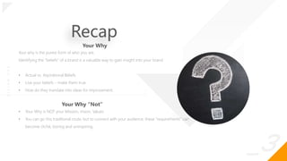 _3
O
|
S
I
G
N
.
O
R
G
Recap
Your why is the purest form of who you are.
Identifying the “beliefs” of a brand is a valuable way to gain insight into your brand
• Actual vs. Aspirational Beliefs
• Live your beliefs – make them true.
• How do they translate into ideas for improvement.
Your Why
Your Why “Not”
• Your Why is NOT your Mission, Vision, Values
• You can go this traditional route, but to connect with your audience, these “requirements” can
become cliché, boring and uninspiring.
 