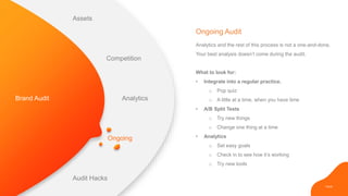 PAGE
Ongoing
Analytics and the rest of this process is not a one-and-done.
Your best analysis doesn’t come during the audit.
What to look for:
• Integrate into a regular practice.
o Pop quiz
o A little at a time, when you have time
• A/B Split Tests
o Try new things
o Change one thing at a time
• Analytics
o Set easy goals
o Check in to see how it’s working
o Try new tools
Ongoing Audit
Brand Audit
Assets
Competition
Analytics
Audit Hacks
 