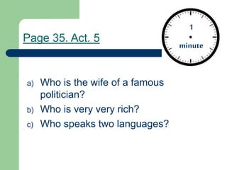 a) Who is the wife of a famous
politician?
b) Who is very very rich?
c) Who speaks two languages?
1
minute
1
minute
Page 35. Act. 5
 