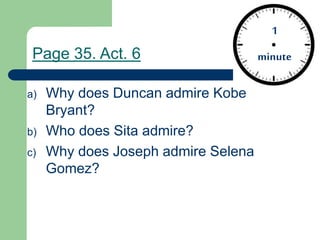1
minute
a) Why does Duncan admire Kobe
Bryant?
b) Who does Sita admire?
c) Why does Joseph admire Selena
Gomez?
Page 35. Act. 6
 