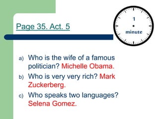 a) Who is the wife of a famous
politician? Michelle Obama.
b) Who is very very rich? Mark
Zuckerberg.
c) Who speaks two languages?
Selena Gomez.
1
minute
1
minute
Page 35. Act. 5