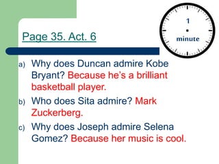 1
minute
a) Why does Duncan admire Kobe
Bryant? Because he’s a brilliant
basketball player.
b) Who does Sita admire? Mark
Zuckerberg.
c) Why does Joseph admire Selena
Gomez? Because her music is cool.
Page 35. Act. 6
