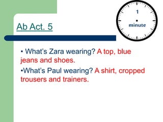 Ab Act. 5
• What’s Zara wearing? A top, blue
jeans and shoes.
•What’s Paul wearing? A shirt, cropped
trousers and trainers.
1
minute
 