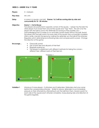WEEK 3 – UNDER 10 & 11 YEARS 
Players 
2 – 4 players 
Play Area 
4m x 4m 
Setup 
4 cones in a square, one ball. Games 1 & 2 will be running side-by-side and 
concurrently for 10 - 20 minutes 
Objective 
Game 1 – Cat & Mouse 
Two players are positioned in opposite corners of the square. 1 player has the ball, the 
other player must chase them around the square and “tag” them. The aim is for the 
player with the ball to outrun the defender for as long as they possibly can – 
acknowledging that it is easier to run and take corners easier without the ball. Award 
the player with the ball a point for every side of the square they successfully complete. 
After a while, intensify the game by making the defender win the ball off the attacker. 
Regularly switch defending and attacking roles and compare points scored. Change 
the direction of the game. 
Encourage… • Close ball control 
• Use of both feet and all parts of their feet 
• Regularly looking up 
• The players to experiment with different methods for taking the corners – 
different feet, different parts of their feet etc 
Variation 1 
Variation 1 Introduce 2 more players - 2 attackers and 2 defenders. Defenders start one corner 
behind the corresponding attacker. Similar to above, defenders to put immediate 
pressure on their attackers by attempting to win the ball from them. Award a point for 
each side of the square each attacker completes. Swap playing roles and direction of 
the game regularly. 
 