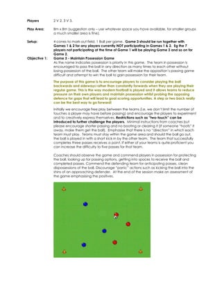 Players 
2 V 2, 3 V 3. 
Play Area: 
8m x 8m (suggestion only – use whatever space you have available, for smaller groups 
a much smaller area is fine). 
Setup: 
4 cones to mark-out field. 1 Ball per game. Game 3 should be run together with 
Games 1 & 2 for any players currently NOT participating in Games 1 & 2. Eg the 7 
players not participating at the time of Game 1 will be playing Game 3 and so on for 
Game 2. 
Objective 1: 
Game 3 - Maintain Possession Game 
As the name indicates possession is priority in this game. The team in possession is 
encouraged to pass the ball in any direction as many times to each other without 
losing possession of the ball. The other team will make the opposition’s passing game 
difficult and attempt to win the ball to gain possession for their team. 
The purpose of this game is to encourage players to consider playing the ball 
backwards and sideways rather than constantly forwards when they are playing their 
regular game. This is the way modern football is played and it allows teams to reduce 
pressure on their own players and maintain possession whilst probing the opposing 
defence for gaps that will lead to goal scoring opportunities. A step or two back really 
can be the best way to go forward! 
Initially we encourage free play between the teams (i.e. we don’t limit the number of 
touches a player may have before passing) and encourage the players to experiment 
and to creatively express themselves. Restrictions such as “two-touch” can be 
introduced to further challenge the players. Minimal instructions from coaches but 
please encourage shorter passing and no booting or clearing it (if someone “hoofs” it 
away, make them get the ball). Emphasise that there is no “direction” in which each 
team must play. Teams must stay within the game area and should the ball go out, 
the ball is played in with a short kick-in by the other team. The team that successfully 
completes three passes receives a point. If either of your teams is quite proficient you 
can increase the difficulty to five passes for that team. 
Coaches should observe the game and commend players in possession for protecting 
the ball, looking up for passing options, getting into spaces to receive the ball and 
completed passes. Commend the defending team for anticipating passes, clean 
dispossessions of the ball. Discourage “panic” actions such as kicking the ball into the 
shins of an approaching defender. At the end of the session make an assessment of 
the game emphasising the positives. 
 