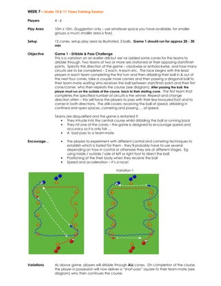 WEEK 7 – Under 10 & 11 Years Training Session 
Players 
4 - 6 
Play Area 
10m x 10m. (Suggestion only – use whatever space you have available, for smaller 
groups a much smaller area is fine). 
Setup 
12 cones, setup play area as illustrated. 2 balls. Game 1 should run for approx 20 - 30 
min 
Objective 
Game 1 - Dribble & Pass Challenge 
This is a variation on an earlier drill but we’ve added some cones for the teams to 
dribble through. Two teams of two or more are stationed at their opposing start/finish 
points. Specify the direction of the game – clockwise or anticlockwise, and how many 
circuits are to be completed – 2 each, 4 each etc. The race begins with the lead 
players in each team completing the first turn and then dribbling their ball in & out of 
the next four cones, take a couple more corners and then passing a diagonal ball to 
their team-mate waiting who receives the ball between start/finish point and their first 
cone/corner, who then repeats the course (see diagram). After passing the ball, the 
player must run on the outside of the course, back to their starting cone. The first team that 
completes the specified number of circuits is the winner. Repeat and change 
direction often – this will force the players to pass with their less-favoured foot and to 
corner in both directions. The drill covers: receiving the ball at speed, dribbling in 
confined and open spaces, cornering and passing … at speed. 
Teams are disqualified and the game is restarted if: 
• They intrude into the central course whilst dribbling the ball or running back 
• They hit one of the cones – the game is designed to encourage speed and 
accuracy so it is only fair … 
• A bad pass to a team-mate 
Encourage… • The players to experiment with different control and cornering techniques to 
establish which is fastest for them - they’ll probably have to use several 
depending on how in control or otherwise they are at different stages. Eg 
using inside / outside / sole of left or right foot to direct the ball. 
• Positioning of the their body when they receive the ball 
• Speed and acceleration – it’s a race! 
Variation 1 
Variations As above game, players will dribble through ALL cones. On completion of the course, 
the player in possession will now deliver a “short pass” square to their team-mate (see 
diagram) who then continues the course. 
 