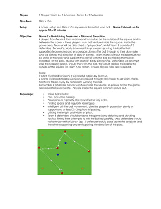 Players 
7 Players: Team A - 5 Attackers. Team B - 2 Defenders 
Play Area: 
10m x 10m 
Setup: 
4 cones, setup in a 10m x 10m square as illustrated, one ball. Game 2 should run for 
approx 20 – 30 minutes 
Objective: 
Game 2 – Maintaining Possession - Diamond Formation 
4 players from Team A form a diamond formation on the outside of the square and in 
between the cones – these players must not venture inside the square. Inside the 
game area, Team A will be allocated a “playmaker”, whilst Team B consists of 2 
defenders. Team A’s priority is to maintain possession passing the ball to their 
supporting team-mates and encourage playing the ball through to their playmaker 
who will control the direction of play in centre. Team-mates without the ball must not 
be static in their play and support the player with the ball by making themselves 
available for the pass, always with correct body positioning. Defenders will attempt 
stop their passing game, should they win the ball, they must dribble the ball to the 
outside of the square for Team A to restart. Ensure players roles are swapped. 
Rules: 
1 point awarded for every 5 successful passes by Team A. 
2 points awarded if ball is successfully passed through playmaker to all team-mates. 
Points are taken away by defenders winning the ball. 
Remember 4 attackers cannot venture inside the square, so passes across the game 
area need to be accurate. Players inside the square cannot venture out. 
Encourage: • Close ball control 
• Fast, accurate passing 
• Possession as a priority. It is important to stay calm. 
• Finding space and regularly looking up 
• Intelligent off-the-ball movement, give the player in possession plenty of 
support and at least 2 – 3 options of passing. 
• Utilising the length and width of pitch. 
• Team B defenders should analyse the game using delaying and blocking 
tactics, timing their attempts to win the ball accurately. Also defenders should 
not overcommit or bunch up. 1 defender should close down the attacker and 
the other supporting and anticipating the direction of the pass. 
 