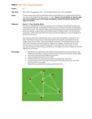 WEEK 8 – Under 10 & 11 Years Training Session 
Players 
6 - 7 
Play Area 
20m x 20m. (Suggestion only – use whatever space you have available) 
Setup 
7cones, setup play area as illustrated which is basically set out 2 diamond formations, 
top diamond smaller than the bottom. 1 ball. Game 1 & 2 should be run side-by-side 
and concurrently for up to 30 minutes and players rotated through the games after 
about 15 minutes. 
Objective 
Game 1 – Pass, Receive, Move 
This game is designed to improve passing, touch (control on receiving the ball) and 
movement off the ball, in particular the timing and “moving to the Ball” of the player 
receiving the ball. The exercise helps players develop some fundamental elements of 
tactical football – support play and positional play, holding shape, maintaining ball 
possession, whilst improving their technique and encouraging the use of triangle and 
diamond formations. 
Each player will position themselves near a cone with one player in possession of a 
ball. The ball can be passed in whichever direction forwards, backwards or at an 
angle to any team-mate. Full concentration is required. The players should not be 
static with movement and anticipation highly encouraged - receivers of the ball 
should move to the ball, control it and pass it in any direction then make a run to 
occupy the area to which they just passed i.e. the player movement sequence should 
follow that of the ball. 
Encourage… • The players to experiment with different passing and control techniques - Eg 
Passing using inside / outside of either foot to control with all parts of both feet. 
• Accurate passing and excellent first touches 
• using triangle and diamond formation 
• Positioning of their body and moving to the ball when receiving. 
• Communicate, don’t just call for the ball, but indicate where you want the 
ball. Eg point to your right 
• Speed and acceleration (passing and movement) 
 