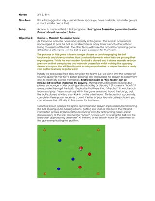 Players 
3 V 3, 4 v 4 
Play Area: 
8m x 8m (suggestion only – use whatever space you have available, for smaller groups 
a much smaller area is fine). 
Setup: 
4 cones to mark-out field. 1 Ball per game. Run 2 game Possession game side-by-side. 
Game 3 should be run for 15mins 
Objective 1: 
Game 3 - Maintain Possession Game 
As the name indicates possession is priority in this game. The team in possession is 
encouraged to pass the ball in any direction as many times to each other without 
losing possession of the ball. The other team will make the opposition’s passing game 
difficult and attempt to win the ball to gain possession for their team. 
The purpose of this game is to encourage players to consider playing the ball 
backwards and sideways rather than constantly forwards when they are playing their 
regular game. This is the way modern football is played and it allows teams to reduce 
pressure on their own players and maintain possession whilst probing the opposing 
defence for gaps that will lead to goal scoring opportunities. A step or two back really 
can be the best way to go forward! 
Initially we encourage free play between the teams (i.e. we don’t limit the number of 
touches a player may have before passing) and encourage the players to experiment 
and to creatively express themselves. Restrictions such as “two-touch” can be 
introduced to further challenge the players. Minimal instructions from coaches but 
please encourage shorter passing and no booting or clearing it (if someone “hoofs” it 
away, make them get the ball). Emphasise that there is no “direction” in which each 
team must play. Teams must stay within the game area and should the ball go out, 
the ball is played in with a short kick-in by the other team. The team that successfully 
completes three passes receives a point. If either of your teams is quite proficient you 
can increase the difficulty to five passes for that team. 
Coaches should observe the game and commend players in possession for protecting 
the ball, looking up for passing options, getting into spaces to receive the ball and 
completed passes. Commend the defending team for anticipating passes, clean 
dispossessions of the ball. Discourage “panic” actions such as kicking the ball into the 
shins of an approaching defender. At the end of the session make an assessment of 
the game emphasising the positives. 
 