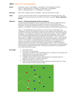 WEEK 9 – Under 10 & 11 Years Training Session 
Players 
Full squad – about 14 (be flexible – use parents or can be played with less) 
Team 1 - Defending Team: G-Keeper, 4 x Defenders, 2 x Midfielders 
Team 2 - Attacking Team: 3 - 4 x Midfielders, 3 x Attackers 
Play Area: 
20m x 20m or larger if space is available – make do with what you have! 
Setup: 
6 cones, one side of pitch setup as a Small Sided Game with goals 3-4m wide. The 
other side 2 cones are setup as an end-line to the pitch, one ball. Game 1 played for 
30 mins 
Objective: 
Game 1 – SSG Developing Build-Up Play from Defence 
As per all our previous games, teams in possession must be encouraged to build-up 
play from their own half and pass the ball in any direction whilst maintaining 
possession. The primary objective in this SSG is to focus on developing your teams 
defence. All “Restarts” must be returned to the keeper and the build-up play resumes. 
Team 1 - The Goalkeeper plays the ball out to one of the four defenders or two 
midfielders and they must develop an attack out from defence and attempt to cross 
through to the end-line (see diagram) with the ball under control. The team 2 players 
(strangely – the attackers) must prevent their play from happening. Team 1 will learn 
how to utilise less defended areas by passing and releasing their team-mates into 
space and / or intelligent off-the-ball movement and support. Team 1 should use the 
entire width and depth of the playing area. The exercise is designed to demonstrate 
to Team 1 that a direct or straight ahead playing approach is not always the best 
option and to always consider “linking back” even as far as the goalkeeper to 
maintain possession and open other attacking opportunities. Team 2 is essentially 
learning the art of harassing the opposing defenders, shutting down the passing angles 
and “learning to defend from the front”. If they get the ball they may develop their 
own attack and shoot for goal. 
Encourage: • Close ball control 
• Fast, short accurate passing 
• Possession as a priority. This is a potentially “risky” scenario but it is important the 
defenders learn to stay calm and not panic. 
• Finding space and regularly looking up 
• Intelligent off-the-ball movement, give the player in possession plenty of 
support and at least 2 – 3 options of passing. 
• Utilising the length and width of pitch. 
• Team 2 should analyse the game using delaying and blocking tactics, timing 
their attempts to win the ball accurately. 
 