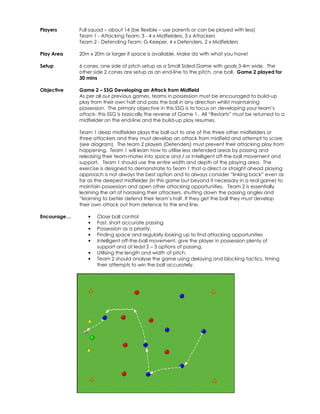 Players 
Full squad – about 14 (be flexible – use parents or can be played with less) 
Team 1 - Attacking Team: 3 - 4 x Midfielders, 3 x Attackers 
Team 2 - Defending Team: G-Keeper, 4 x Defenders, 2 x Midfielders 
Play Area 
20m x 20m or larger if space is available. Make do with what you have! 
Setup 
6 cones, one side of pitch setup as a Small Sided Game with goals 3-4m wide. The 
other side 2 cones are setup as an end-line to the pitch, one ball. Game 2 played for 
30 mins 
Objective 
Game 2 – SSG Developing an Attack from Midfield 
As per all our previous games, teams in possession must be encouraged to build-up 
play from their own half and pass the ball in any direction whilst maintaining 
possession. The primary objective in this SSG is to focus on developing your team’s 
attack- this SSG is basically the reverse of Game 1. All “Restarts” must be returned to a 
midfielder on the end-line and the build-up play resumes. 
Team 1 deep midfielder plays the ball out to one of the three other midfielders or 
three attackers and they must develop an attack from midfield and attempt to score 
(see diagram). The team 2 players (Defenders) must prevent their attacking play from 
happening. Team 1 will learn how to utilise less defended areas by passing and 
releasing their team-mates into space and / or intelligent off-the-ball movement and 
support. Team 1 should use the entire width and depth of the playing area. The 
exercise is designed to demonstrate to Team 1 that a direct or straight ahead playing 
approach is not always the best option and to always consider “linking back” even as 
far as the deepest midfielder (in this game but beyond if necessary in a real game) to 
maintain possession and open other attacking opportunities. Team 2 is essentially 
learning the art of harassing their attackers, shutting down the passing angles and 
“learning to better defend their team’s half. If they get the ball they must develop 
their own attack out from defence to the end line. 
Encourage… • Close ball control 
• Fast, short accurate passing 
• Possession as a priority. 
• Finding space and regularly looking up to find attacking opportunities 
• Intelligent off-the-ball movement, give the player in possession plenty of 
support and at least 2 – 3 options of passing. 
• Utilising the length and width of pitch. 
• Team 2 should analyse the game using delaying and blocking tactics, timing 
their attempts to win the ball accurately. 
 