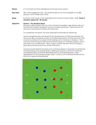 Players 
6 V 6 numbers per team will depend on the size of your squad. 
Play Area: 
30m x 20m (suggestion only – use whatever space you have available, for smaller 
groups a much smaller area is fine) 
Setup: 
8 cones 4 cones setup 2 x 2m wide goals and 4 cones to mark up field, 1 Ball. Game 3 
should for approx 20 – 30 minutes 
Objective: 
Game 4 - The Standard Game 
This game will be played with your clubs standard competition age related rules and 
formats that has been emailed to you by your Age Coordinator. Please refer to this 
document and become familiar with these rules. 
To complement this game, the clubs philosophy should also be referenced. 
we encourage free play and emphasis the development of teamwork between the 
teams and allow the players to learn and express themselves, minimal instructions from 
coaches but please encourage shorter passing and no booting or clearing it. Team 
must stay within the game area and should the ball go out, the ball is played in with a 
short kick-in by the other team. When a goal is scored, the team that conceded a 
goal will recommence from the centre of the pitch. 
Coaches should observe the game and commend players in possession for protecting 
the ball, looking up for passing options, getting into spaces to receive the ball and 
completed passes. Commend defending team for anticipating passes, clean 
dispossessions of the ball. Discourage “panic” actions such as kicking the ball into the 
shins of an approaching defender. 
 