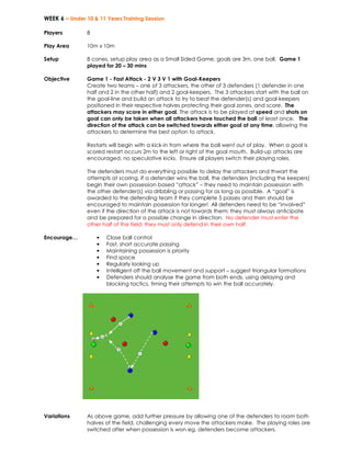 WEEK 6 – Under 10 & 11 Years Training Session 
Players 
8 
Play Area 
10m x 10m 
Setup 
8 cones, setup play area as a Small Sided Game, goals are 3m, one ball. Game 1 
played for 20 – 30 mins 
Objective 
Game 1 - Fast Attack - 2 V 3 V 1 with Goal-Keepers 
Create two teams – one of 3 attackers, the other of 3 defenders (1 defender in one 
half and 2 in the other half) and 2 goal-keepers. The 3 attackers start with the ball on 
the goal-line and build an attack to try to beat the defender(s) and goal-keepers 
positioned in their respective halves protecting their goal zones, and score. The 
attackers may score in either goal. The attack is to be played at speed and shots on 
goal can only be taken when all attackers have touched the ball at least once. The 
direction of the attack can be switched towards either goal at any time, allowing the 
attackers to determine the best option to attack. 
Restarts will begin with a kick-in from where the ball went out of play. When a goal is 
scored restart occurs 2m to the left or right of the goal mouth. Build-up attacks are 
encouraged, no speculative kicks. Ensure all players switch their playing roles. 
The defenders must do everything possible to delay the attackers and thwart the 
attempts at scoring. If a defender wins the ball, the defenders (including the keepers) 
begin their own possession based “attack” – they need to maintain possession with 
the other defender(s) via dribbling or passing for as long as possible. A “goal” is 
awarded to the defending team if they complete 5 passes and then should be 
encouraged to maintain possession for longer! All defenders need to be “involved” 
even if the direction of the attack is not towards them; they must always anticipate 
and be prepared for a possible change in direction. No defender must enter the 
other half of the field; they must only defend in their own half. 
Encourage… • Close ball control 
• Fast, short accurate passing 
• Maintaining possession is priority 
• Find space 
• Regularly looking up 
• Intelligent off the ball movement and support – suggest triangular formations 
• Defenders should analyse the game from both ends, using delaying and 
blocking tactics, timing their attempts to win the ball accurately. 
Variations As above game, add further pressure by allowing one of the defenders to roam both 
halves of the field, challenging every move the attackers make. The playing roles are 
switched after when possession is won eg, defenders become attackers. 
 