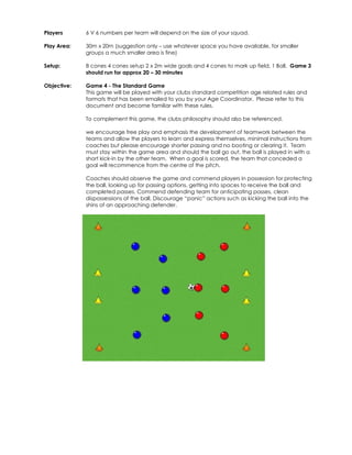 Players 
6 V 6 numbers per team will depend on the size of your squad. 
Play Area: 
30m x 20m (suggestion only – use whatever space you have available, for smaller 
groups a much smaller area is fine) 
Setup: 
8 cones 4 cones setup 2 x 2m wide goals and 4 cones to mark up field, 1 Ball. Game 3 
should run for approx 20 – 30 minutes 
Objective: 
Game 4 - The Standard Game 
This game will be played with your clubs standard competition age related rules and 
formats that has been emailed to you by your Age Coordinator. Please refer to this 
document and become familiar with these rules. 
To complement this game, the clubs philosophy should also be referenced. 
we encourage free play and emphasis the development of teamwork between the 
teams and allow the players to learn and express themselves, minimal instructions from 
coaches but please encourage shorter passing and no booting or clearing it. Team 
must stay within the game area and should the ball go out, the ball is played in with a 
short kick-in by the other team. When a goal is scored, the team that conceded a 
goal will recommence from the centre of the pitch. 
Coaches should observe the game and commend players in possession for protecting 
the ball, looking up for passing options, getting into spaces to receive the ball and 
completed passes. Commend defending team for anticipating passes, clean 
dispossessions of the ball. Discourage “panic” actions such as kicking the ball into the 
shins of an approaching defender. 
 