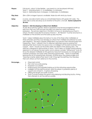 Players 
Full squad – about 14 (be flexible – use parents or can be played with less) 
Team 1 - Attacking Team: 3 - 4 x Midfielders, 3 x Attackers 
Team 2 - Defending Team: G-Keeper, 4 x Defenders, 2 x Midfielders 
Play Area 
20m x 20m or larger if space is available. Make do with what you have! 
Setup 
6 cones, one side of pitch setup as a Small Sided Game with goals 3-4m wide. The 
other side 2 cones are setup as an end-line to the pitch, one ball. Game 2 played for 
30 mins 
Objective 
Game 2 – SSG Developing an Attack from Midfield 
As per all our previous games, teams in possession must be encouraged to build-up 
play from their own half and pass the ball in any direction whilst maintaining 
possession. The primary objective in this SSG is to focus on developing your team’s 
attack- this SSG is basically the reverse of Game 1. All “Restarts” must be returned to a 
midfielder on the end-line and the build-up play resumes. 
Team 1 deep midfielder plays the ball out to one of the three other midfielders or 
three attackers and they must develop an attack from midfield and attempt to score 
(see diagram). The team 2 players (Defenders) must prevent their attacking play from 
happening. Team 1 will learn how to utilise less defended areas by passing and 
releasing their team-mates into space and / or intelligent off-the-ball movement and 
support. Team 1 should use the entire width and depth of the playing area. The 
exercise is designed to demonstrate to Team 1 that a direct or straight ahead playing 
approach is not always the best option and to always consider “linking back” even as 
far as the deepest midfielder (in this game but beyond if necessary in a real game) to 
maintain possession and open other attacking opportunities. Team 2 is essentially 
learning the art of harassing their attackers, shutting down the passing angles and 
“learning to better defend their team’s half. If they get the ball they must develop 
their own attack out from defence to the end line. 
Encourage… • Close ball control 
• Fast, short accurate passing 
• Possession as a priority. 
• Finding space and regularly looking up to find attacking opportunities 
• Intelligent off-the-ball movement, give the player in possession plenty of 
support and at least 2 – 3 options of passing. 
• Utilising the length and width of pitch. 
• Team 2 should analyse the game using delaying and blocking tactics, timing 
their attempts to win the ball accurately. 
 