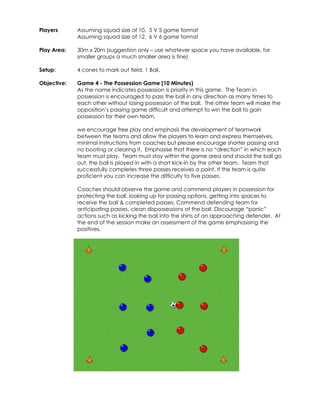 Players 
Assuming squad size of 10, 5 V 5 game format 
Assuming squad size of 12, 6 V 6 game format 
Play Area: 
30m x 20m (suggestion only – use whatever space you have available, for 
smaller groups a much smaller area is fine) 
Setup: 
4 cones to mark out field. 1 Ball, 
Objective: 
Game 4 - The Possession Game (10 Minutes) 
As the name indicates possession is priority in this game. The Team in 
possession is encouraged to pass the ball in any direction as many times to 
each other without losing possession of the ball. The other team will make the 
opposition’s passing game difficult and attempt to win the ball to gain 
possession for their own team. 
we encourage free play and emphasis the development of teamwork 
between the teams and allow the players to learn and express themselves, 
minimal instructions from coaches but please encourage shorter passing and 
no booting or clearing it. Emphasise that there is no “direction” in which each 
team must play. Team must stay within the game area and should the ball go 
out, the ball is played in with a short kick-in by the other team. Team that 
successfully completes three passes receives a point. If the team is quite 
proficient you can increase the difficulty to five passes. 
Coaches should observe the game and commend players in possession for 
protecting the ball, looking up for passing options, getting into spaces to 
receive the ball & completed passes. Commend defending team for 
anticipating passes, clean dispossessions of the ball. Discourage “panic” 
actions such as kicking the ball into the shins of an approaching defender. At 
the end of the session make an assessment of the game emphasising the 
positives. 
 