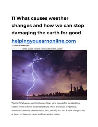 11 What causes weather
changes and how we can stop
damaging the earth for good
helpingyouearnonline.com
Byfrankie mcfarlane
MAY 18, 2022 climate change, weather, what cause weather change
Weather What causes weather changes Today we’re going to find out about how
weather works and what its components are. These are/include temperature,
atmospheric pressure, cloud formation, wind, humidity and rain. A small change to any
of these conditions can create a different weather pattern
 