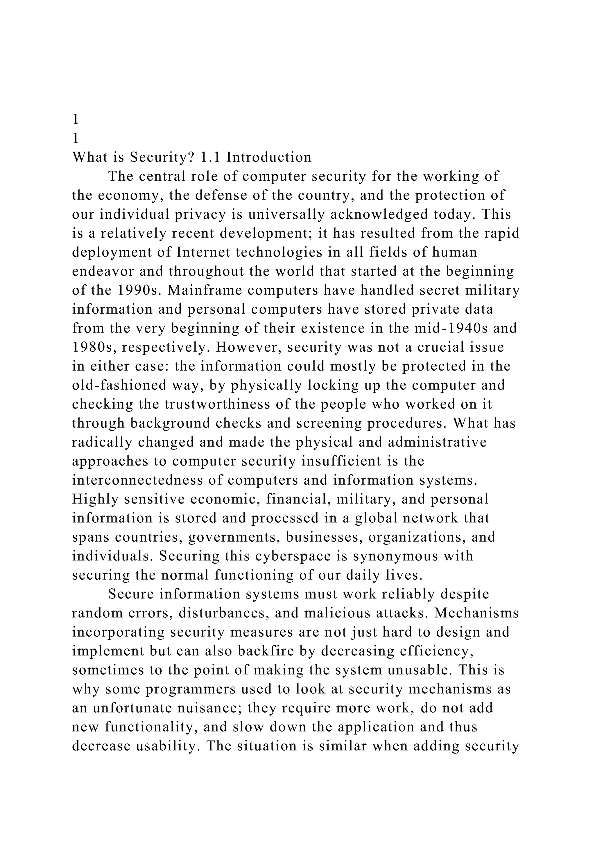 1
1
What is Security? 1.1 Introduction
The central role of computer security for the working of
the economy, the defense of the country, and the protection of
our individual privacy is universally acknowledged today. This
is a relatively recent development; it has resulted from the rapid
deployment of Internet technologies in all fields of human
endeavor and throughout the world that started at the beginning
of the 1990s. Mainframe computers have handled secret military
information and personal computers have stored private data
from the very beginning of their existence in the mid-1940s and
1980s, respectively. However, security was not a crucial issue
in either case: the information could mostly be protected in the
old-fashioned way, by physically locking up the computer and
checking the trustworthiness of the people who worked on it
through background checks and screening procedures. What has
radically changed and made the physical and administrative
approaches to computer security insufficient is the
interconnectedness of computers and information systems.
Highly sensitive economic, financial, military, and personal
information is stored and processed in a global network that
spans countries, governments, businesses, organizations, and
individuals. Securing this cyberspace is synonymous with
securing the normal functioning of our daily lives.
Secure information systems must work reliably despite
random errors, disturbances, and malicious attacks. Mechanisms
incorporating security measures are not just hard to design and
implement but can also backfire by decreasing efficiency,
sometimes to the point of making the system unusable. This is
why some programmers used to look at security mechanisms as
an unfortunate nuisance; they require more work, do not add
new functionality, and slow down the application and thus
decrease usability. The situation is similar when adding security
 