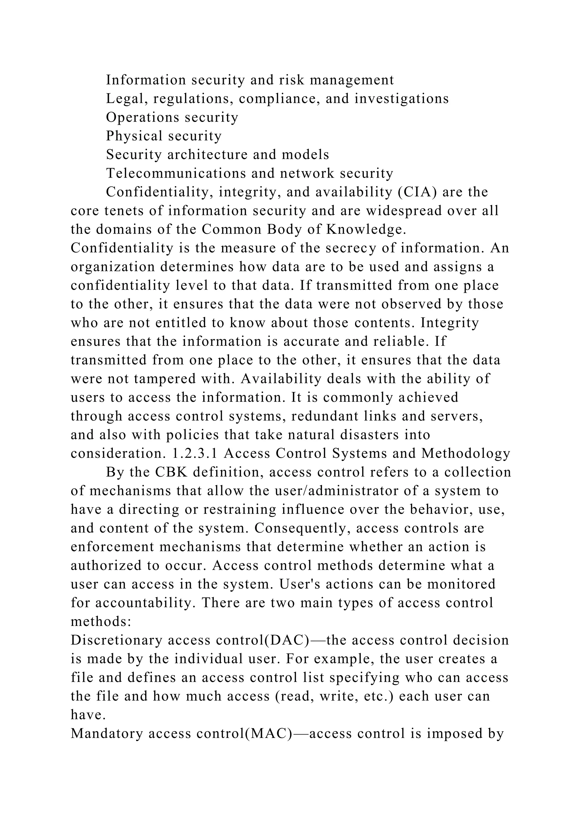 Information security and risk management
Legal, regulations, compliance, and investigations
Operations security
Physical security
Security architecture and models
Telecommunications and network security
Confidentiality, integrity, and availability (CIA) are the
core tenets of information security and are widespread over all
the domains of the Common Body of Knowledge.
Confidentiality is the measure of the secrecy of information. An
organization determines how data are to be used and assigns a
confidentiality level to that data. If transmitted from one place
to the other, it ensures that the data were not observed by those
who are not entitled to know about those contents. Integrity
ensures that the information is accurate and reliable. If
transmitted from one place to the other, it ensures that the data
were not tampered with. Availability deals with the ability of
users to access the information. It is commonly achieved
through access control systems, redundant links and servers,
and also with policies that take natural disasters into
consideration. 1.2.3.1 Access Control Systems and Methodology
By the CBK definition, access control refers to a collection
of mechanisms that allow the user/administrator of a system to
have a directing or restraining influence over the behavior, use,
and content of the system. Consequently, access controls are
enforcement mechanisms that determine whether an action is
authorized to occur. Access control methods determine what a
user can access in the system. User's actions can be monitored
for accountability. There are two main types of access control
methods:
Discretionary access control(DAC)—the access control decision
is made by the individual user. For example, the user creates a
file and defines an access control list specifying who can access
the file and how much access (read, write, etc.) each user can
have.
Mandatory access control(MAC)—access control is imposed by
 