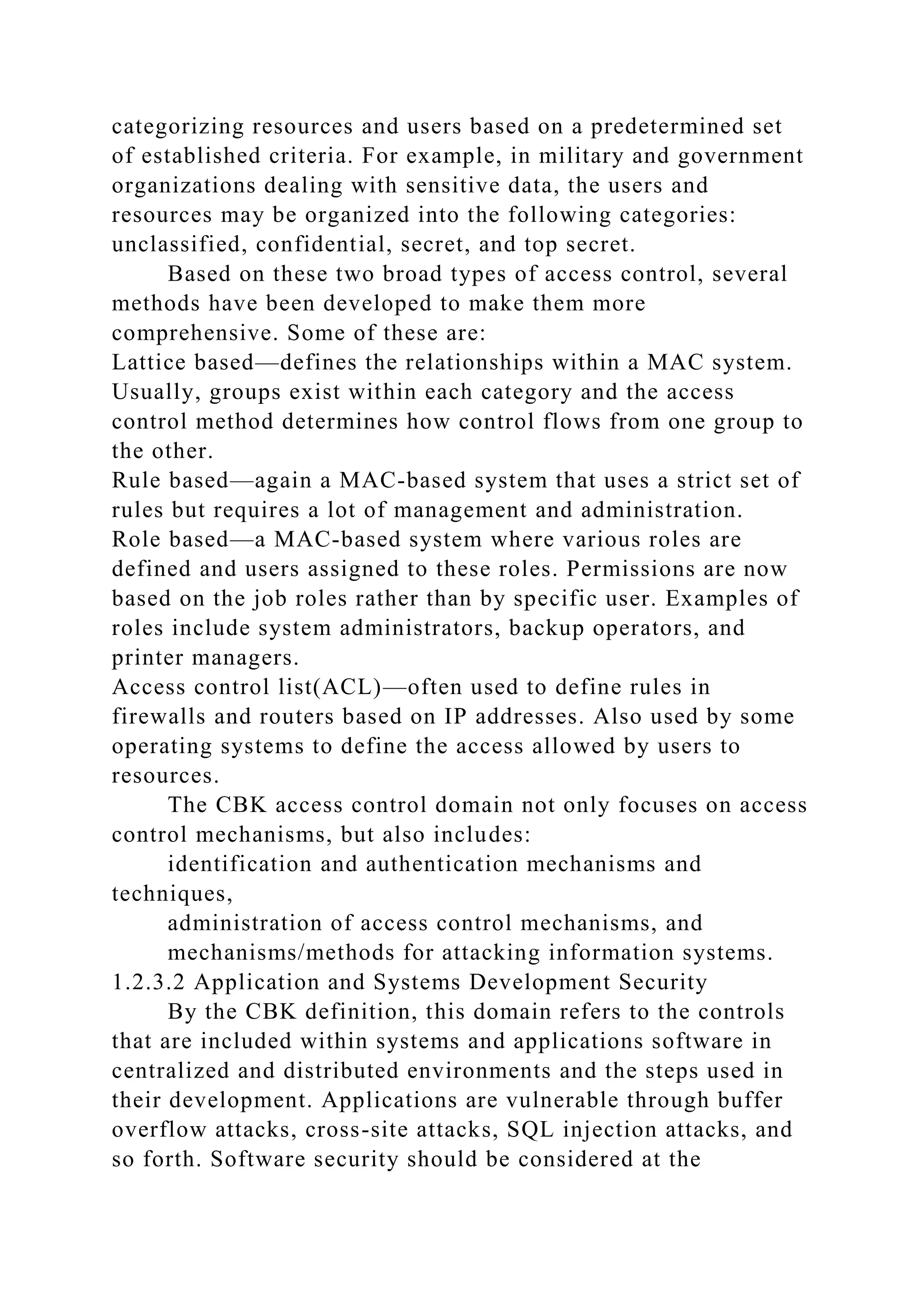 categorizing resources and users based on a predetermined set
of established criteria. For example, in military and government
organizations dealing with sensitive data, the users and
resources may be organized into the following categories:
unclassified, confidential, secret, and top secret.
Based on these two broad types of access control, several
methods have been developed to make them more
comprehensive. Some of these are:
Lattice based—defines the relationships within a MAC system.
Usually, groups exist within each category and the access
control method determines how control flows from one group to
the other.
Rule based—again a MAC-based system that uses a strict set of
rules but requires a lot of management and administration.
Role based—a MAC-based system where various roles are
defined and users assigned to these roles. Permissions are now
based on the job roles rather than by specific user. Examples of
roles include system administrators, backup operators, and
printer managers.
Access control list(ACL)—often used to define rules in
firewalls and routers based on IP addresses. Also used by some
operating systems to define the access allowed by users to
resources.
The CBK access control domain not only focuses on access
control mechanisms, but also includes:
identification and authentication mechanisms and
techniques,
administration of access control mechanisms, and
mechanisms/methods for attacking information systems.
1.2.3.2 Application and Systems Development Security
By the CBK definition, this domain refers to the controls
that are included within systems and applications software in
centralized and distributed environments and the steps used in
their development. Applications are vulnerable through buffer
overflow attacks, cross-site attacks, SQL injection attacks, and
so forth. Software security should be considered at the
 