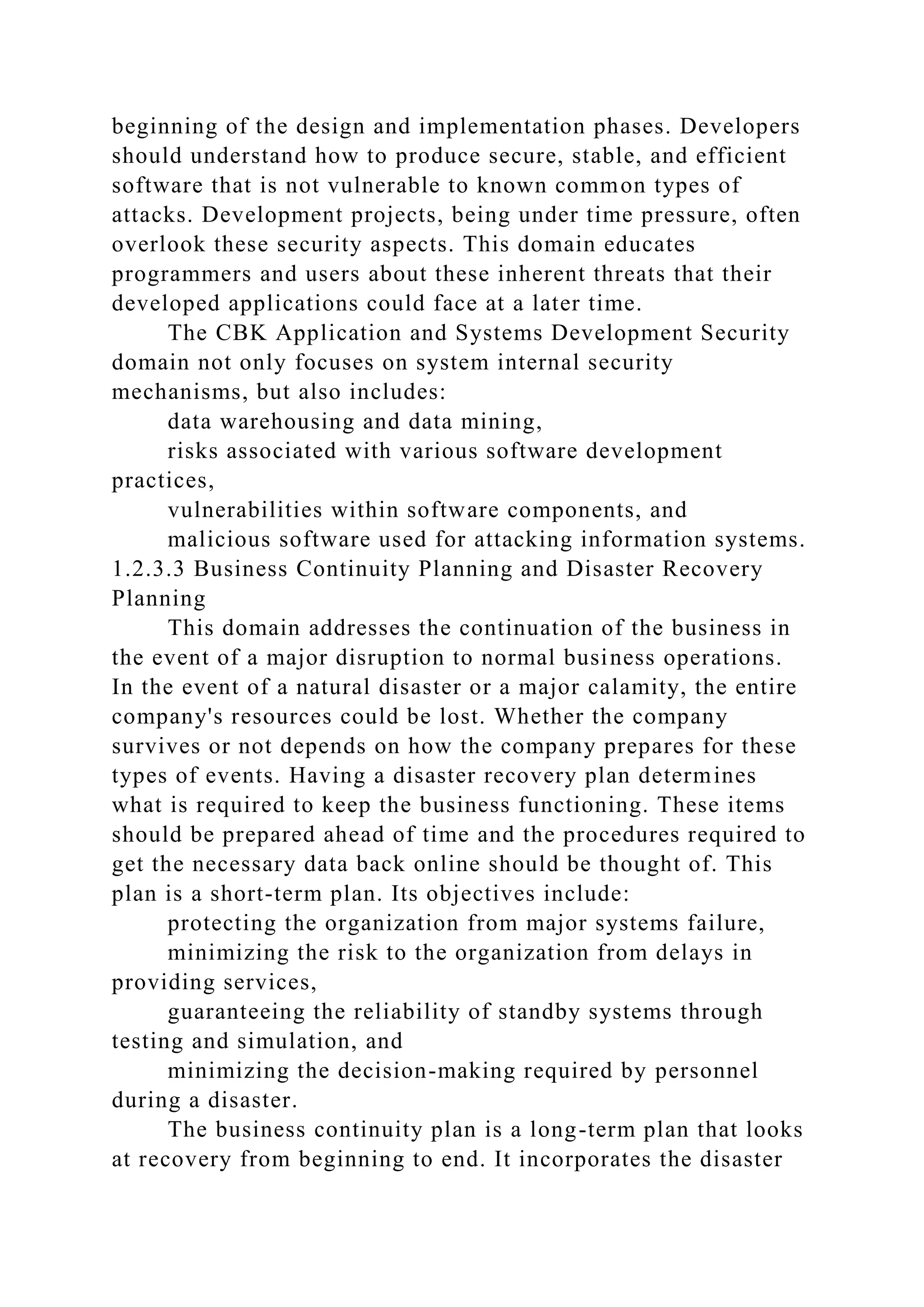beginning of the design and implementation phases. Developers
should understand how to produce secure, stable, and efficient
software that is not vulnerable to known common types of
attacks. Development projects, being under time pressure, often
overlook these security aspects. This domain educates
programmers and users about these inherent threats that their
developed applications could face at a later time.
The CBK Application and Systems Development Security
domain not only focuses on system internal security
mechanisms, but also includes:
data warehousing and data mining,
risks associated with various software development
practices,
vulnerabilities within software components, and
malicious software used for attacking information systems.
1.2.3.3 Business Continuity Planning and Disaster Recovery
Planning
This domain addresses the continuation of the business in
the event of a major disruption to normal business operations.
In the event of a natural disaster or a major calamity, the entire
company's resources could be lost. Whether the company
survives or not depends on how the company prepares for these
types of events. Having a disaster recovery plan determines
what is required to keep the business functioning. These items
should be prepared ahead of time and the procedures required to
get the necessary data back online should be thought of. This
plan is a short-term plan. Its objectives include:
protecting the organization from major systems failure,
minimizing the risk to the organization from delays in
providing services,
guaranteeing the reliability of standby systems through
testing and simulation, and
minimizing the decision-making required by personnel
during a disaster.
The business continuity plan is a long-term plan that looks
at recovery from beginning to end. It incorporates the disaster
 